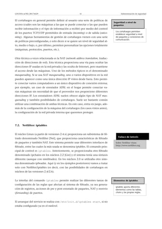 GNUFDL • PID_00174429 50 Administración de seguridad
El cortafuegos en general permite deﬁnir al usuario una serie de políticas de
acceso (cuáles son las máquinas a las que se puede conectar o las que pueden
recibir información y el tipo de información a recibir) por medio del control
de los puertos TCP/UDP permitidos de entrada (incoming) o de salida (outco-
ming). Algunas herramientas de gestión de cortafuegos vienen con una serie
de políticas preconﬁguradas, o solo dicen si se quiere un nivel de seguridad al-
to, medio o bajo, o, por último, permiten personalizar las opciones totalmente
(máquinas, protocolos, puertos, etc.).
Seguridad a nivel de
paquetes
Los cortafuegos permiten
establecer seguridad a nivel
de paquetes y conexiones de
comunicación.
Otra técnica a veces relacionada es la NAT (network address translation, traduc-
ción de direcciones de red). Esta técnica proporciona una vía para ocultar las
direcciones IP usadas en la red privada y las oculta de Internet, pero mantiene
el acceso desde las máquinas. Uno de los métodos típicos es el denominado
masquerading. Si se usa NAT masquerading, uno o varios dispositivos en la red
pueden aparecer como una única dirección IP vistos desde fuera. Esto permi-
te conectar varios computadores a un único dispositivo de conexión externa;
por ejemplo, un caso de enrutador ADSL en el hogar permite conectar va-
rias máquinas sin necesidad de que el proveedor nos proporcione diferentes
direcciones IP. Los enrutadores ADSL suelen ofrecer algún tipo de NAT mas-
querading y también posibilidades de cortafuegos. Suele ser bastante común
utilizar una combinación de ambas técnicas. En este caso, entra en juego, ade-
más de la conﬁguración de la máquina del cortafuegos (los casos vistos antes),
la conﬁguración de la red privada interna que queremos proteger.
7.2. Netﬁlter: iptables
Enlace de interés
Sobre Netﬁlter véase:
http://www.netﬁlter.org.
El núcleo Linux (a partir de versiones 2.4.x) proporciona un subsistema de ﬁl-
trado denominado Netﬁlter [Net], que proporciona características de ﬁltrado
de paquetes y también NAT. Este sistema permite usar diferentes interfaces de
ﬁltrado, entre las cuales la más usada se denomina iptables. El comando prin-
cipal de control es iptables. Anteriormente, se proporcionaba otro ﬁltrado
denominado ipchains en los núcleos 2.2 [Gre] y el sistema tenía una sintaxis
diferente (aunque con similitudes). En los núcleos 2.0 se utilizaba otro siste-
ma denominado ipfwadm. Aquí (y en los ejemplos posteriores) vamos a tratar
solo con Netﬁlter/iptables (es decir, con las posibilidades de cortafuegos en
núcleos de las versiones 2.4/2.6).
Elementos de iptables
iptables aporta diferentes
elementos como las tablas,
chains y las propias reglas.
La interfaz del comando iptables permite realizar las diferentes tareas de
conﬁguración de las reglas que afectan al sistema de ﬁltrado, ya sea genera-
ción de registros, acciones de pre y post enrutado de paquetes, NAT y reenvío
(forwarding) de puertos.
El arranque del servicio se realiza con /etc/init.d/iptables start, si no
estaba conﬁgurado ya en el runlevel.
 