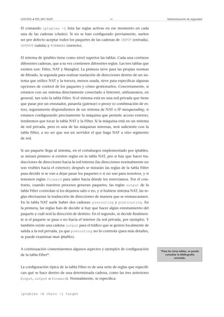 GNUFDL • PID_00174429 51 Administración de seguridad
El comando iptables -L lista las reglas activas en ese momento en cada
una de las cadenas (chains). Si no se han conﬁgurado previamente, suelen
ser por defecto aceptar todos los paquetes de las cadenas de INPUT (entrada),
OUTPUT (salida) y FORWARD (reenvío).
El sistema de iptables tiene como nivel superior las tablas. Cada una contiene
diferentes cadenas, que a su vez contienen diferentes reglas. Las tres tablas que
existen son: Filter, NAT y Mangled. La primera sirve para las propias normas
de ﬁltrado, la segunda para realizar traslación de direcciones dentro de un sis-
tema que utilice NAT y la tercera, menos usada, sirve para especiﬁcar algunas
opciones de control de los paquetes y cómo gestionarlos. Concretamente, si
estamos con un sistema directamente conectado a Internet, utilizaremos, en
general, tan solo la tabla Filter. Si el sistema está en una red privada que tiene
que pasar por un enrutador, pasarela (gateway) o proxy (o combinación de es-
tos), seguramente dispondremos de un sistema de NAT o IP masquerading; si
estamos conﬁgurando precisamente la máquina que permite acceso externo,
tendremos que tocar la tabla NAT y la Filter. Si la máquina está en un sistema
de red privada, pero es una de las máquinas internas, será suﬁciente con la
tabla Filter, a no ser que sea un servidor el que haga NAT a otro segmento
de red.
Si un paquete llega al sistema, en el cortafuegos implementado por iptables,
se mirará primero si existen reglas en la tabla NAT, por si hay que hacer tra-
ducciones de direcciones hacia la red interna (las direcciones normalmente no
son visibles hacia el exterior); después se mirarán las reglas de la tabla Filter
para decidir si se van a dejar pasar los paquetes o si no son para nosotros, y si
tenemos reglas forward para saber hacia dónde los reenviamos. Por el con-
trario, cuando nuestros procesos generan paquetes, las reglas output de la
tabla Filter controlan si los dejamos salir o no, y si hubiese sistema NAT, las re-
glas efectuarían la traducción de direcciones de manera que se enmascarasen.
En la tabla NAT suele haber dos cadenas: prerouting y postrouting. En
la primera, las reglas han de decidir si hay que hacer algún enrutamiento del
paquete y cuál será la dirección de destino. En el segundo, se decide ﬁnalmen-
te si el paquete se pasa o no hacia el interior (la red privada, por ejemplo). Y
también existe una cadena output para el tráﬁco que se genere localmente de
salida a la red privada, ya que prerouting no lo controla (para más detalles,
se puede examinar man iptables).
*Para las otras tablas, se puede
consultar la bibliografía
asociada.
A continuación comentaremos algunos aspectos y ejemplos de conﬁguración
de la tabla Filter*.
La conﬁguración típica de la tabla Filter es de una serie de reglas que especiﬁ-
can qué se hace dentro de una determinada cadena, como las tres anteriores
(input, output o forward). Normalmente, se especiﬁca:
iptables -A chain -j target
 