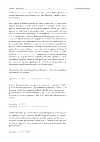 GNUFDL • PID_00174429 52 Administración de seguridad
donde chain es input, output o forward y target, el destino que se le va
a dar al paquete que se corresponda con la regla. La opción -A añade la regla a
las existentes.
Con esta fase de añadir reglas hay que tomar precauciones, ya que el orden
importa. Hay que colocar las menos restrictivas al principio, puesto que, si
primero ponemos una regla que elimine los paquetes, aunque haya otra re-
gla, esta no será tenida en cuenta. La opción -j permite decidir qué hare-
mos con los paquetes, típicamente accept (aceptarlos), reject (rechazarlos)
o drop (simplemente perderlos). Es importante la diferencia entre reject y
drop. Con el primero, rechazamos el paquete y normalmente informamos al
emisario de que hemos rechazado el intento de conexión (normalmente por
un paquete de tipo ICMP). Con el segundo (drop), simplemente perdemos el
paquete como si nunca hubiese existido y no enviamos ningún tipo de res-
puesta. Otro target utilizado es log, para enviar el paquete al sistema de
registros. Normalmente, en este caso hay dos reglas, una con el log y otra
igual con accept, drop o reject, para permitir enviar al registro la infor-
mación de qué paquetes han sido aceptados, rechazados o perdidos. Con las
opciones de generarlos en el cortafuegos hay que controlar precisamente su
uso, ya que son capaces, dependiendo del ambiente de red, de generar una
enorme cantidad de información en los ﬁcheros de registro.
Al colocar la regla, también puede usarse la opción -I (insertar) para indicar
una posición, por ejemplo:
iptables -I INPUT 3 -s 10.0.0.0/8 -j ACCEPT
que nos dice que se coloque la regla en la cadena input en tercera posición;
y se van a aceptar paquetes (-j) que provengan (con fuente, o source, -s) de
la subred 10.0.0.0 con máscara de red 255.0.0.0. De forma parecida, con -D
podemos borrar o un número de regla o la regla exacta, como se especiﬁca a
continuación, borrando la primera regla de la cadena o la regla que mencio-
namos:
iptables -D INPUT 1
iptables -D INPUT -s 10.0.0.0/8 -j ACCEPT
También hay reglas que permiten deﬁnir una política por defecto de los paque-
tes (opción -P); se va a hacer con todos los paquetes lo mismo. Por ejemplo,
se suele colocar al inicio que se pierdan todos los paquetes por defecto, y se
habilitan luego los que interesan, y muchas veces también se evita que haya
reenvío de paquetes si no es necesario (si no actuamos de enrutador). Esto
podría ponerse:
iptables -P INPUT DENY
 
