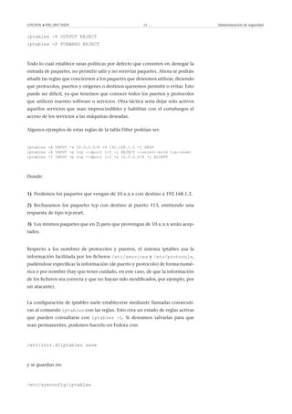 GNUFDL • PID_00174429 53 Administración de seguridad
iptables -P OUTPUT REJECT
iptables -P FORWARD REJECT
Todo lo cual establece unas políticas por defecto que consisten en denegar la
entrada de paquetes, no permitir salir y no reenviar paquetes. Ahora se podrán
añadir las reglas que conciernen a los paquetes que deseemos utilizar, diciendo
qué protocolos, puertos y orígenes o destinos queremos permitir o evitar. Esto
puede ser difícil, ya que tenemos que conocer todos los puertos y protocolos
que utilicen nuestro software o servicios. Otra táctica sería dejar solo activos
aquellos servicios que sean imprescindibles y habilitar con el cortafuegos el
acceso de los servicios a las máquinas deseadas.
Algunos ejemplos de estas reglas de la tabla Filter podrían ser:
iptables -A INPUT -s 10.0.0.0/8 -d 192.168.1.2 -j DROP
iptables -A INPUT -p tcp --dport 113 -j REJECT --reject-with tcp-reset
iptables -I INPUT -p tcp --dport 113 -s 10.0.0.0/8 -j ACCEPT
Donde:
1) Perdemos los paquetes que vengan de 10.x.x.x con destino a 192.168.1.2.
2) Rechazamos los paquetes tcp con destino al puerto 113, emitiendo una
respuesta de tipo tcp-reset.
3) Los mismos paquetes que en 2) pero que provengan de 10.x.x.x serán acep-
tados.
Respecto a los nombres de protocolos y puertos, el sistema iptables usa la
información facilitada por los ﬁcheros /etc/services y /etc/protocols,
pudiéndose especiﬁcar la información (de puerto y protocolo) de forma numé-
rica o por nombre (hay que tener cuidado, en este caso, de que la información
de los ﬁcheros sea correcta y que no hayan sido modiﬁcados, por ejemplo, por
un atacante).
La conﬁguración de iptables suele establecerse mediante llamadas consecuti-
vas al comando iptables con las reglas. Esto crea un estado de reglas activas
que pueden consultarse con iptables -L. Si deseamos salvarlas para que
sean permanentes, podemos hacerlo en Fedora con:
/etc/init.d/iptables save
y se guardan en:
/etc/sysconfig/iptables
 