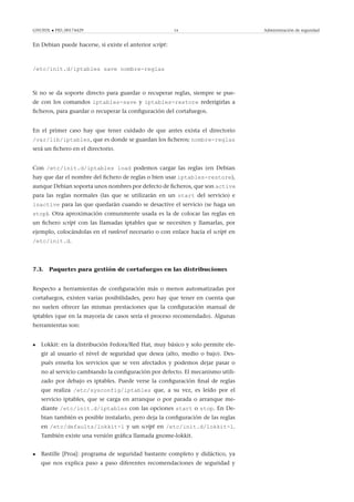 GNUFDL • PID_00174429 54 Administración de seguridad
En Debian puede hacerse, si existe el anterior script:
/etc/init.d/iptables save nombre-reglas
Si no se da soporte directo para guardar o recuperar reglas, siempre se pue-
de con los comandos iptables-save y iptables-restore rederigirlas a
ﬁcheros, para guardar o recuperar la conﬁguración del cortafuegos.
En el primer caso hay que tener cuidado de que antes exista el directorio
/var/lib/iptables, que es donde se guardan los ﬁcheros; nombre-reglas
será un ﬁchero en el directorio.
Con /etc/init.d/iptables load podemos cargar las reglas (en Debian
hay que dar el nombre del ﬁchero de reglas o bien usar iptables-restore),
aunque Debian soporta unos nombres por defecto de ﬁcheros, que son active
para las reglas normales (las que se utilizarán en un start del servicio) e
inactive para las que quedarán cuando se desactive el servicio (se haga un
stop). Otra aproximación comunmente usada es la de colocar las reglas en
un ﬁchero script con las llamadas iptables que se necesiten y llamarlas, por
ejemplo, colocándolas en el runlevel necesario o con enlace hacia el script en
/etc/init.d.
7.3. Paquetes para gestión de cortafuegos en las distribuciones
Respecto a herramientas de conﬁguración más o menos automatizadas por
cortafuegos, existen varias posibilidades, pero hay que tener en cuenta que
no suelen ofrecer las mismas prestaciones que la conﬁguración manual de
iptables (que en la mayoría de casos sería el proceso recomendado). Algunas
herramientas son:
• Lokkit: en la distribución Fedora/Red Hat, muy básico y solo permite ele-
gir al usuario el nivel de seguridad que desea (alto, medio o bajo). Des-
pués enseña los servicios que se ven afectados y podemos dejar pasar o
no al servicio cambiando la conﬁguración por defecto. El mecanismo utili-
zado por debajo es iptables. Puede verse la conﬁguración ﬁnal de reglas
que realiza /etc/sysconfig/iptables que, a su vez, es leído por el
servicio iptables, que se carga en arranque o por parada o arranque me-
diante /etc/init.d/iptables con las opciones start o stop. En De-
bian también es posible instalarlo, pero deja la conﬁguración de las reglas
en /etc/defaults/lokkit-l y un script en /etc/init.d/lokkit-l.
También existe una versión gráﬁca llamada gnome-lokkit.
• Bastille [Proa]: programa de seguridad bastante completo y didáctico, ya
que nos explica paso a paso diferentes recomendaciones de seguridad y
 