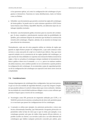 GNUFDL • PID_00174429 55 Administración de seguridad
si las queremos aplicar, así como la conﬁguración del cortafuegos (el pro-
grama es interactivo). Funciona en varias distribuciones, tanto en Fedora
como en Debian.
• fwbuilder: una herramienta que permite construir las reglas del cortafuegos
de forma gráﬁca. Se puede usar en varios sistemas operativos (GNU/Linux
tanto Fedora como Debian, OpenBSD, MacOS), con diferentes tipos de cor-
tafuegos (iptables incluido).
• ﬁrestarter: una herramienta gráﬁca (Gnome) para la creación del cortafue-
gos. Es muy completa y prácticamente maneja todas las posibilidades de
iptables, pero asimismo dispone de asistentes que facilitan la construcción
intuitiva del cortafuegos. Dispone, además, de un monitor en tiempo real,
para detectar las intrusiones.
Normalmente, cada uno de estos paquetes utiliza un sistema de reglas que
guarda en algún ﬁchero propio de conﬁguración, y que suele arrancar como
servicio o como ejecución de script en el runlevel por defecto. Hay que tener
especial cuidado con la consistencia de las reglas iptables del cortafuegos, ya
que muchas de estas utilidades no soportan sincronización bidireccional de las
reglas: o bien se actualiza el cortafuegos siempre mediante la herramienta de
línea o gráﬁca o bien con el comando iptables, pero si se realizan cambios
de ambas maneras, estos cambios pueden no ser consistentes o puede perderse
la conﬁguración del cortafuegos. Se recomiendan copias de seguridad periódi-
cas de la conﬁguración del cortafuegos (en especial si este tiene cierto nivel de
complejidad).
7.4. Consideraciones
Niveles de seguridad
Nunca se debe conﬁar en un
único mecanismo o sistema
de seguridad. Hay que
establecer la seguridad del
sistema a diferentes niveles.
Aunque dispongamos de cortafuegos bien conﬁgurados, hay que tener presen-
te que no son una medida de seguridad absoluta, ya que hay ataques comple-
jos que pueden saltarse el control o falsear datos que creen confusión. Además,
las necesidades de conectividad modernas obligan a veces a crear software que
permita el bypass (paso a través) de los cortafuegos:
• Tecnologías como IPP, protocolo de impresión utilizado por CUPS, o el
WebDAV, protocolo de autoría y actualización de sitios web, permiten pasar
(o es necesario que pasen) las conﬁguraciones de los cortafuegos.
• A menudo se utiliza (por ejemplo, los anteriores protocolos y otros) una
técnica denominada tunneling, que básicamente encapsula protocolos no
permitidos sobre la base de otros que sí que lo están; por ejemplo, si un
cortafuegos permite solo paso de tráﬁco http (puerto 80 por defecto), es
posible escribir un cliente y un servidor (cada uno a un lado diferente del
cortafuegos) que hablen cualquier protocolo conocido por ambos, pero
 