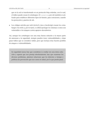 GNUFDL • PID_00174429 56 Administración de seguridad
que en la red es transformado en un protocolo http estándar, con lo cual,
el tráﬁco puede cruzar el cortafuegos. El tunneling por ssh también es uti-
lizado para establecer diferentes tipos de túneles, para conexiones, usando
los protocolos y puertos de ssh.
• Los códigos móviles por web (ActiveX, Java y JavaScript) cruzan los corta-
fuegos (via web) y, por lo tanto, es difícil proteger los sistemas si estos son
vulnerables a los ataques contra agujeros descubiertos.
Así, aunque los cortafuegos son una muy buena solución a la mayor parte
de amenazas a la seguridad, siempre pueden tener vulnerabilidades y dejar
pasar tráﬁco que se considere válido, pero que incluya otras fuentes posibles
de ataques o vulnerabilidades.
.
En seguridad nunca hay que considerar (y conﬁar en) una única solu-
ción y esperar que nos proteja absolutamente; hay que examinar los
diversos problemas, plantear soluciones que los detecten a tiempo y
políticas de prevención que nos curen en salud, por lo que pueda pasar.
 