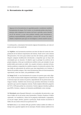 GNUFDL • PID_00174429 57 Administración de seguridad
8. Herramientas de seguridad
.
.
Algunas de las herramientas de seguridad pueden considerarse también
herramientas de ataque. Por lo tanto, se recomienda probar estas herra-
mientas sobre máquinas de nuestra red local o privada; nunca hacerlo
con IP de terceros, ya que estos podrían tomarlo como intrusiones y
pedirnos responsabilidades, pedírselas a nuestro ISP o avisar a las auto-
ridades competentes para que nos investiguen o cierren nuestro acceso.
A continuación, comentamos brevemente algunas herramientas, así como al-
gunos usos que se les puede dar:
1) TripWire: esta herramienta mantiene una base de datos de sumas de com-
probación de los ﬁcheros importantes del sistema. Puede servir como sistema
IDS preventivo. Nos sirve para realizar una foto del sistema, poder comparar
después cualquier modiﬁcación introducida y comprobar que no haya sido
corrompido por un atacante. El objetivo aquí es proteger los archivos de la
propia máquina, evitar que se produzcan cambios como, por ejemplo, los que
podría haber provocado un rootkit. Así, cuando volvamos a ejecutar la herra-
mienta, podemos comprobar los cambios respecto a la ejecución anterior. Hay
que elegir un subconjunto de archivos que sean importantes en el sistema, o
fuentes de posibles ataques. Hay otras herramientas libres de funcionamiento
equivalente, entre las cuales, una posibilidad es AIDE.
2) Nmap [Insb]: es una herramienta de escaneo de puertos para redes (ﬁgu-
ra 2). Puede escanear desde máquinas individuales a segmentos de red. Permi-
te diversos tipos de escaneo de puertos, dependiendo de las protecciones que
tenga el sistema. También tiene técnicas que permiten determinar el sistema
operativo que usan las máquinas remotas. Puede emplear diferentes paquetes
de TCP y UDP para probar las conexiones. Existen algunas interfaces gráﬁcas
para KDE y Gnome, y alguna con bastantes posibilidades como zenmap.
3) Wireshark (antes llamado Ethereal): es un analizador de protocolos y cap-
tura el tráﬁco de la red (actúa como husmeador). Permite visualizar el tráﬁco
capturado, ver estadísticas y datos de los paquetes individuales y agruparlos,
ya sea por origen, destino, puertos o protocolo. Puede incluso reconstruir el
tráﬁco de una sesión entera de un protocolo TCP.
4) Snort [Sno]: es un sistema IDS que permite realizar análisis de tráﬁco en
tiempo real y guardar registros de los mensajes. Permite realizar análisis de los
 