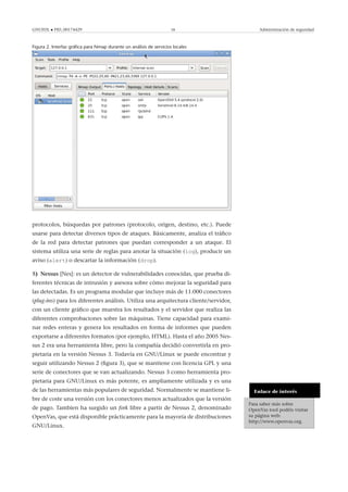 GNUFDL • PID_00174429 58 Administración de seguridad
Figura 2. Interfaz gráﬁca para Nmap durante un análisis de servicios locales
protocolos, búsquedas por patrones (protocolo, origen, destino, etc.). Puede
usarse para detectar diversos tipos de ataques. Básicamente, analiza el tráﬁco
de la red para detectar patrones que puedan corresponder a un ataque. El
sistema utiliza una serie de reglas para anotar la situación (log), producir un
aviso (alert) o descartar la información (drop).
5) Nessus [Nes]: es un detector de vulnerabilidades conocidas, que prueba di-
ferentes técnicas de intrusión y asesora sobre cómo mejorar la seguridad para
las detectadas. Es un programa modular que incluye más de 11.000 conectores
(plug-ins) para los diferentes análisis. Utiliza una arquitectura cliente/servidor,
con un cliente gráﬁco que muestra los resultados y el servidor que realiza las
diferentes comprobaciones sobre las máquinas. Tiene capacidad para exami-
nar redes enteras y genera los resultados en forma de informes que pueden
exportarse a diferentes formatos (por ejemplo, HTML). Hasta el año 2005 Nes-
sus 2 era una herramienta libre, pero la compañía decidió convertirla en pro-
pietaria en la versión Nessus 3. Todavía en GNU/Linux se puede encontrar y
seguir utilizando Nessus 2 (ﬁgura 3), que se mantiene con licencia GPL y una
serie de conectores que se van actualizando. Nessus 3 como herramienta pro-
pietaria para GNU/Linux es más potente, es ampliamente utilizada y es una
de las herramientas más populares de seguridad. Normalmente se mantiene li-
bre de coste una versión con los conectores menos actualizados que la versión
de pago. Tambien ha surgido un fork libre a partir de Nessus 2, denominado
OpenVas, que está disponible prácticamente para la mayoría de distribuciones
GNU/Linux.
Enlace de interés
Para saber más sobre
OpenVas tool podéis visitar
su página web:
http://www.openvas.org.
 