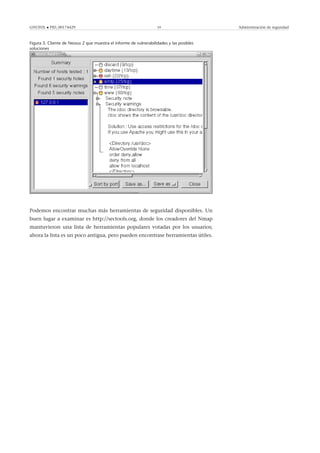 GNUFDL • PID_00174429 59 Administración de seguridad
Figura 3. Cliente de Nessus 2 que muestra el informe de vulnerabilidades y las posibles
soluciones
Podemos encontrar muchas más herramientas de seguridad disponibles. Un
buen lugar a examinar es http://sectools.org, donde los creadores del Nmap
mantuvieron una lista de herramientas populares votadas por los usuarios;
ahora la lista es un poco antigua, pero pueden encontrase herramientas útiles.
 