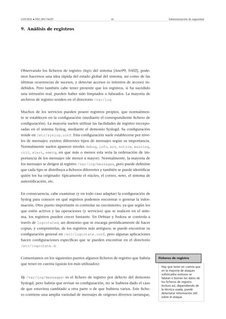 GNUFDL • PID_00174429 60 Administración de seguridad
9. Análisis de registros
.
Observando los ﬁcheros de registro (logs) del sistema [Ano99, Fri02], pode-
mos hacernos una idea rápida del estado global del sistema, así como de las
últimas ocurrencias de sucesos, y detectar accesos (o intentos de acceso) in-
debidos. Pero también cabe tener presente que los registros, si ha sucedido
una intrusión real, pueden haber sido limpiados o falseados. La mayoría de
archivos de registro residen en el directorio /var/log.
Muchos de los servicios pueden poseer registros propios, que normalmen-
te se establecen en la conﬁguración (mediante el correspondiente ﬁchero de
conﬁguración). La mayoría suelen utilizar las facilidades de registro incorpo-
radas en el sistema Syslog, mediante el demonio Syslogd. Su conﬁguración
reside en /etc/syslog.conf. Esta conﬁguración suele establecerse por nive-
les de mensajes: existen diferentes tipos de mensajes según su importancia.
Normalmente suelen aparecer niveles debug, info, err, notice, warning,
crit, alert, emerg, en que más o menos esta sería la ordenación de im-
portancia de los mensajes (de menor a mayor). Normalmente, la mayoría de
los mensajes se dirigen al registro /var/log/messages, pero puede deﬁnirse
que cada tipo se distribuya a ﬁcheros diferentes y también se puede identiﬁcar
quién los ha originado: típicamente el núcleo, el correo, news, el sistema de
autentiﬁcación, etc.
En consecuencia, cabe examinar (y en todo caso adaptar) la conﬁguración de
Syslog para conocer en qué registros podemos encontrar o generar la infor-
mación. Otro punto importante es controlar su crecimiento, ya que según los
que estén activos y las operaciones (y servicios) que se realicen en el siste-
ma, los registros pueden crecer bastante. En Debian y Fedora se controla a
través de logrotated, un demonio que se encarga periódicamente de hacer
copias, y comprimirlas, de los registros más antiguos; se puede encontrar su
conﬁguración general en /etc/logrotate.conf, pero algunas aplicaciones
hacen conﬁguraciones especíﬁcas que se pueden encontrar en el directorio
/etc/logrotate.d.
Ficheros de registro
Hay que tener en cuenta que
en la mayoría de ataques
soﬁsticados exitosos se
falsean o borran los datos de
los ﬁcheros de registro.
Incluso así, dependiendo de
la técnica usada, puede
detectarse información útil
sobre el ataque.
Comentamos en los siguientes puntos algunos ﬁcheros de registro que habría
que tener en cuenta (quizás los más utilizados):
1) /var/log/messages: es el ﬁchero de registro por defecto del demonio
Syslogd, pero habría que revisar su conﬁguración, no se hubiera dado el caso
de que estuviera cambiado a otra parte o de que hubiera varios. Este ﬁche-
ro contiene una amplia variedad de mensajes de orígenes diversos (arranque,
 