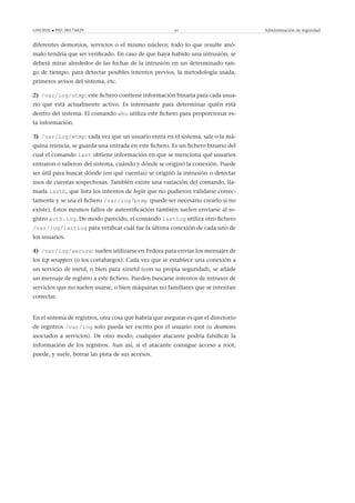 GNUFDL • PID_00174429 61 Administración de seguridad
diferentes demonios, servicios o el mismo núcleo); todo lo que resulte anó-
malo tendría que ser veriﬁcado. En caso de que haya habido una intrusión, se
deberá mirar alrededor de las fechas de la intrusión en un determinado ran-
go de tiempo, para detectar posibles intentos previos, la metodología usada,
primeros avisos del sistema, etc.
2) /var/log/utmp: este ﬁchero contiene información binaria para cada usua-
rio que está actualmente activo. Es interesante para determinar quién está
dentro del sistema. El comando who utiliza este ﬁchero para proporcionar es-
ta información.
3) /var/log/wtmp: cada vez que un usuario entra en el sistema, sale o la má-
quina reinicia, se guarda una entrada en este ﬁchero. Es un ﬁchero binario del
cual el comando last obtiene información en que se menciona qué usuarios
entraron o salieron del sistema, cuándo y dónde se originó la conexión. Puede
ser útil para buscar dónde (en qué cuentas) se originó la intrusión o detectar
usos de cuentas sospechosas. También existe una variación del comando, lla-
mada lastb, que lista los intentos de login que no pudieron validarse correc-
tamente y se usa el ﬁchero /var/log/btmp (puede ser necesario crearlo si no
existe). Estos mismos fallos de autentiﬁcación también suelen enviarse al re-
gistro auth.log. De modo parecido, el comando lastlog utiliza otro ﬁchero
/var/log/lastlog para veriﬁcar cuál fue la última conexión de cada uno de
los usuarios.
4) /var/log/secure: suelen utilizarse en Fedora para enviar los mensajes de
los tcp wrappers (o los cortafuegos). Cada vez que se establece una conexión a
un servicio de inetd, o bien para xinetd (con su propia seguridad), se añade
un mensaje de registro a este ﬁchero. Pueden buscarse intentos de intrusos de
servicios que no suelen usarse, o bien máquinas no familiares que se intentan
conectar.
En el sistema de registros, otra cosa que habría que asegurar es que el directorio
de registros /var/log solo pueda ser escrito por el usuario root (o deamons
asociados a servicios). De otro modo, cualquier atacante podría falsiﬁcar la
información de los registros. Aun así, si el atacante consigue acceso a root,
puede, y suele, borrar las pista de sus accesos.
 