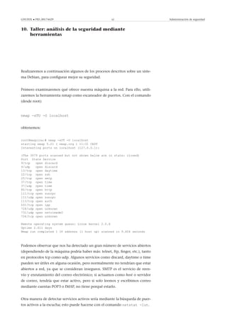 GNUFDL • PID_00174429 62 Administración de seguridad
10. Taller: análisis de la seguridad mediante
herramientas
.
Realizaremos a continuación algunos de los procesos descritos sobre un siste-
ma Debian, para conﬁgurar mejor su seguridad.
Primero examinaremos qué ofrece nuestra máquina a la red. Para ello, utili-
zaremos la herramienta nmap como escaneador de puertos. Con el comando
(desde root):
nmap -sTU -O localhost
obtenemos:
root@maquina:# nmap -sUT -O localhost
starting nmap 5.21 ( nmap.org ) 11:31 CEST
Interesting ports on localhost (127.0.0.1):
(The 3079 ports scanned but not shown below are in state: closed)
Port State Service
9/tcp open discard
9/udp open discard
13/tcp open daytime
22/tcp open ssh
25/tcp open smtp
37/tcp open time
37/udp open time
80/tcp open http
111/tcp open sunrpc
111/udp open sunrpc
113/tcp open auth
631/tcp open ipp
728/udp open unknown
731/udp open netviewdm3
734/tcp open unknown
Remote operating system guess: Linux kernel 2.6.X
Uptime 2.011 days
Nmap run completed 1 IP address (1 host up) scanned in 9.404 seconds
Podemos observar que nos ha detectado un gran número de servicios abiertos
(dependiendo de la máquina podría haber más: telnet, ftp, ﬁnger, etc.), tanto
en protocolos tcp como udp. Algunos servicios como discard, daytime o time
pueden ser útiles en alguna ocasión, pero normalmente no tendrían que estar
abiertos a red, ya que se consideran inseguros. SMTP es el servicio de reen-
vío y enrutamiento del correo electrónico; si actuamos como host o servidor
de correo, tendría que estar activo, pero si solo leemos y escribimos correo
mediante cuentas POP3 o IMAP, no tiene porqué estarlo.
Otra manera de detectar servicios activos sería mediante la búsqueda de puer-
tos activos a la escucha; esto puede hacerse con el comando netstat -lut.
 