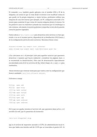 GNUFDL • PID_00174429 63 Administración de seguridad
El comando nmap también puede aplicarse con el nombre DNS o IP de la
máquina; así vemos lo que se vería desde el exterior (con localhost vemos lo
que puede ver la propia máquina) o, mejor incluso, podríamos utilizar una
máquina de una red externa (por ejemplo, un PC cualquiera conectado a In-
ternet) para examinar lo que verían de nuestra máquina desde el exterior. En
los primeros casos no estaremos cortando las conexiones por el cortafuegos si
este existiese, solo desde el exterior podremos comprobar si este efectivamente
cierra los puertos esperados.
Vamos ahora a /etc/inetd.conf para desactivar estos servicios (si han apa-
recido o no en el escaneo previo, dependerá de la distribución GNU/Linux y
de la conﬁguración previa de estos servicios). Buscamos líneas como:
discard stream tcp nowait root internal
smtp stream tcp nowait mail /usr/sbin/exim exim -bs
y les colocamos un # al principio (solo para aquellos servicios que queramos
desactivar y sepamos qué hacen realmente –consúltese las páginas man– o
se recomiende su desactivación). Otro caso de desactivación especialmente
recomendada sería el de los servicios de ftp, telnet, ﬁnger, etc. y usar ssh para
sustituirlos.
Ahora tenemos que reiniciar inetd para que vuelva a leer la conﬁguración que
hemos cambiado: /etc/init.d/inetd restart.
Volvemos a nmap:
22/tcp open ssh
80/tcp open http
111/tcp open sunrpc
111/udp open sunrpc
113/tcp open auth
631/tcp open ipp
728/udp open unknown
734/tcp open unknown
De lo que nos queda, tenemos el servicio ssh, que queremos dejar activo, y el
servidor de web, que lo pararemos de momento:
/etc/init.d/apache2 stop
ipp es el servicio de impresión asociado a CUPS. En administración local vi-
mos que había una interfaz web de CUPS que se conectaba al puerto 631. Si
 
