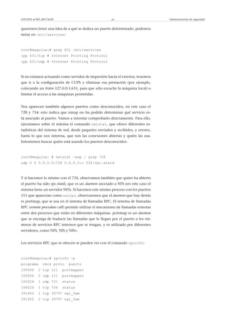 GNUFDL • PID_00174429 64 Administración de seguridad
queremos tener una idea de a qué se dedica un puerto determinado, podemos
mirar en /etc/services:
root@maquina:# grep 631 /etc/services
ipp 631/tcp # Internet Printing Protocol
ipp 631/udp # Internet Printing Protocol
Si no estamos actuando como servidor de impresión hacia el exterior, tenemos
que ir a la conﬁguración de CUPS y eliminar esa prestación (por ejemplo,
colocando un listen 127.0.0.1:631, para que sólo escuche la máquina local) o
limitar el acceso a las máquinas permitidas.
Nos aparecen también algunos puertos como desconocidos, en este caso el
728 y 734; esto indica que nmap no ha podido determinar qué servicio es-
tá asociado al puerto. Vamos a intentar comprobarlo directamente. Para ello,
ejecutamos sobre el sistema el comando netstat, que ofrece diferentes es-
tadísticas del sistema de red, desde paquetes enviados y recibidos, y errores,
hasta lo que nos interesa, que son las conexiones abiertas y quién las usa.
Intentemos buscar quién está usando los puertos desconocidos:
root@maquina: # netstat -anp | grep 728
udp 0 0 0.0.0.0:728 0.0.0.0:* 552/rpc.statd
Y si hacemos lo mismo con el 734, observamos también que quien ha abierto
el puerto ha sido rpc.statd, que es un daemon asociado a NFS (en este caso el
sistema tiene un servidor NFS). Si hacemos este mismo proceso con los puertos
111 que aparecían como sunrpc, observaremos que el daemon que hay detrás
es portmap, que se usa en el sistema de llamadas RPC. El sistema de llamadas
RPC (remote procedure call) permite utilizar el mecanismo de llamadas remotas
entre dos procesos que están en diferentes máquinas. portmap es un daemon
que se encarga de traducir las llamadas que le llegan por el puerto a los nú-
meros de servicios RPC internos que se tengan, y es utilizado por diferentes
servidores, como NFS, NIS y NIS+.
Los servicios RPC que se ofrecen se pueden ver con el comando rpcinfo:
root@maquina:# rpcinfo -p
programa vers proto puerto
100000 2 tcp 111 portmapper
100000 2 udp 111 portmapper
100024 1 udp 731 status
100024 1 tcp 734 status
391002 1 tcp 39797 sgi_fam
391002 2 tcp 39797 sgi_fam
 