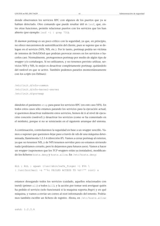 GNUFDL • PID_00174429 65 Administración de seguridad
donde observamos los servicios RPC con algunos de los puertos que ya se
habían detectado. Otro comando que puede resultar útil es lsof, que, en-
tre otras funciones, permite relacionar puertos con los servicios que los han
abierto (por ejemplo: lsof -i | grep 731).
El daemon portmap es un poco crítico con la seguridad, ya que, en principio,
no ofrece mecanismos de autentiﬁcación del cliente, pues se supone que se de-
legan en el servicio (NFS, NIS, etc.). Por lo tanto, portmap podría ser víctima
de intentos de DoS/DDoS que podrían provocar errores en los servicios o ha-
cerlos caer. Normalmente, protegeremos portmap por medio de algún tipo de
wrapper y/o cortafuegos. Si no utilizamos, y no tenemos previsto utilizar, ser-
vicios NFS y NIS, lo mejor es desactivar completamente portmap, quitándolo
del runlevel en que se active. También podemos pararlos momentáneamente
con los scripts (en Debian):
/etc/init.d/nfs-common
/etc/init.d/nfs-kernel-server
/etc/init.d/portmap
dándoles el parámetro stop para parar los servicios RPC (en este caso NFS). En
todos estos casos sólo estamos parando los servicios para la ejecución actual;
si queremos desactivar realmente estos servicios, hemos de ir al nivel de ejecu-
ción concreto (runlevel) y desactivar los servicios (como se ha comentado en
el módulo), porque si no se reiniciarán en el siguiente arranque del sistema.
A continuación, controlaremos la seguridad en base a un wrapper sencillo. Va-
mos a suponer que queremos dejar paso a través de ssh de una máquina deter-
minada, llamémosla 1.2.3.4 (dirección IP). Vamos a cerrar portmap al exterior,
ya que no tenemos NIS, y de NFS tenemos servidor pero no estamos sirviendo
nada (podríamos cerrarlo, pero lo dejaremos para futuros usos). Vamos a hacer
un wrapper (suponemos que los TCP wrappers están ya instalados), modiﬁcan-
do los ﬁcheros hosts.deny y hosts.allow. En /etc/hosts.deny:
ALL : ALL : spawn (/usr/sbin/safe_finger -l @%h 
| /usr/bin/mail -s ’’%c FAILED ACCESS TO %d!!’’ root) &
estamos denegando todos los servicios (cuidado, aquellos relacionados con
inetd) (primer all) a todos (all), y la acción por tomar será averiguar quién
ha pedido el servicio (solo funcionará si la maquina soporta ﬁnger) y en qué
máquina, y vamos a enviar un correo al root informando del intento. Podría-
mos también escribir un ﬁchero de registro. Ahora, en /etc/hosts.allow:
sshd: 1.2.3.4
 