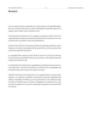 GNUFDL • PID_00174429 68 Administración de seguridad
Resumen
En este módulo hemos examinado los conceptos básicos de seguridad aplica-
bles a los sistemas GNU/Linux, y hemos identiﬁcado los posibles tipos de los
ataques, tanto locales como a sistemas en red.
El conocimiento del proceso de los ataques nos permite tomar acciones de
seguridad activa mediante herramientas de detección de intrusiones, así como
de prevención de posibles situaciones problemáticas.
Sistemas como SELinux nos permiten políticas de seguridad, altamente especi-
ﬁcadas, y nos ofrecen una amplia sintaxis de permisos, controles y prevención
activa de la seguridad del sistema.
La seguridad debe examinarse tanto desde el punto de vista local al sistema,
lo que incluye la seguridad física de acceso al mismo, como desde el punto de
vista de los sistemas en red.
La utilización de herramientas de seguridad en las diferentes áreas de preven-
ción, detección y actuación nos permite un control activo de seguridad, que
nos puede evitar males mayores en nuestros sistemas.
También observamos las limitaciones de la seguridad de los sistemas infor-
máticos y, en especial, las posibles sensaciones de una falsa seguridad total
(difícil o imposible de obtener), que nos puede llevar a una conﬁanza ciega,
con peores resultados que no tenerla. La seguridad es un proceso activo, que
necesita un seguimiento constante y participativo por parte del administrador
de sistemas.
 