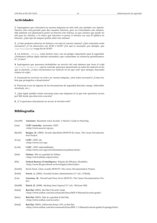 GNUFDL • PID_00174429 69 Administración de seguridad
Actividades
1. Supongamos que colocamos en nuestra máquina un sitio web, por ejemplo con Apache.
Nuestro sitio está pensado para diez usuarios internos, pero no controlamos este número.
Más adelante nos planteamos poner en Internet este sistema, ya que creemos que puede ser
útil para los clientes, y lo único que hacemos es poner el sistema con una IP pública en
Internet. ¿Qué tipo de ataques podría sufrir este sistema?
2. ¿Cómo podemos detectar los ﬁcheros con suid en nuestro sistema? ¿Qué comandos serán
necesarios? ¿Y los directorios con SUID o SGID? ¿Por qué es necesario, por ejemplo, que
/usr/bin/passwd tenga bit de SUID?
3. Los ﬁcheros .rhosts, como hemos visto, son un peligro importante para la seguridad.
¿Podríamos utilizar algún método automático que comprobase su existencia periódicamen-
te? ¿Cómo?
4. Supongamos que queremos deshabilitar un servicio del cual sabemos que tiene el script
/etc/init.d/servicio que lo controla: queremos desactivarlo en todos los runlevels en los
que se presenta. ¿Cómo encontramos los runlevels en los que está? (por ejemplo, buscando
enlaces al script).
5. Examinad los servicios en activo en vuestra máquina. ¿Son todos necesarios? ¿Cómo ha-
bría que protegerlos o desactivarlos?
6. Practicad el uso de algunas de las herramientas de seguridad descritas (nmap, chkrootkit,
wireshark, etc.).
7. ¿Qué reglas iptables serían necesarias para una máquina en la que solo queremos acceso
por SSH desde una dirección concreta?
8. ¿Y si queremos únicamente un acceso al servidor web?
Bibliografía
[Ano99] Anónimo. Maximum Linux Security: A Hacker’s Guide to Protecting.
[Aus] CERT Australia. Australian CERT.
<http://www.auscert.org.au>
[Bur02] Burgiss, H. (2002). Security QuickStart HOWTO for Linux. The Linux Documenta-
tion Project.
[Cera] CERT. CERT site.
<http://www.cert.org>
[Cerb] CERT. CERT vulnerabilidades.
<http://www.cert.org/cert/information/sysadmin.html>
[Deb] Debian. Sitio de seguridad de Debian.
<http://www.debian.org/security>
[Fbi] Federal Bureau of Intelligence. Brigada del FBI para ciberdelitos.
<http://www.fbi.gov/about-us/investigate/cyber/cyber>
[Fen02] Kevin Fenzi. Linux security HOWTO. The Linux Documentation Project.
[Fri02] Frisch, A. (2002). Essential System Administration (3.a ed.). O’Reilly.
[Gre] Grennan, M.. Firewall and Proxy Server HOWTO. The Linux Documentation Pro-
ject.
[Hat08] Hatch, B. (2008). Hacking Linux Exposed (3.a ed.). McGraw-Hill.
[Hatb] Red Hat (2003). Red Hat 9 Security Guide.
<http://www.redhat.com/docs/manuals/linux/RHL-9-Manual/security-guide>
[Hatc] Red Hat (2003). Sitio de seguridad de Red Hat.
<http://www.redhat.com/security>
[Hatd] Red Hat (2003). Utilización ﬁrmas GPG en Red Hat.
<http://www.redhat.com/docs/manuals/linux/RHL-7.3-Manual/custom-guide/ch-gnupg.html>
 