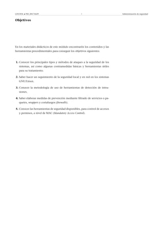 GNUFDL • PID_00174429 7 Administración de seguridad
Objetivos
En los materiales didácticos de este módulo encontraréis los contenidos y las
herramientas procedimentales para conseguir los objetivos siguientes:
1. Conocer los principales tipos y métodos de ataques a la seguridad de los
sistemas, así como algunas contramedidas básicas y herramientas útiles
para su tratamiento.
2. Saber hacer un seguimiento de la seguridad local y en red en los sistemas
GNU/Linux.
3. Conocer la metodología de uso de herramientas de detección de intru-
siones.
4. Saber elaborar medidas de prevención mediante ﬁltrado de servicios o pa-
quetes, wrappers y cortafuegos (ﬁrewalls).
5. Conocer las herramientas de seguridad disponibles, para control de accesos
y permisos, a nivel de MAC (Mandatory Access Control).
 