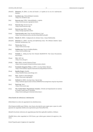 GNUFDL • PID_00174429 70 Administración de seguridad
[Him01] Himanen, P. (2001). La ética del hacker y el espíritu de la era de la información.
Destino.
[Incb] Incidents.org. Vulnerabilidades Incidents.
<http://isc.incidents.org>
[Ins] Insecure.org (1998). Vulnerabilidades y exploits.
<http://www.insecure.org/sploits.html>
[Insa] Insecure.org. Insecure.org site.
<http://www.insecure.org>
[Insb] Insecure.org (2003). Nmap.
<http://nmap.org/index.html>
[Line] Linuxsecurity.com. Linux Security Reference Card.
<http://www.linuxsecurity.com/docs/QuickRefCard.pdf>
[Mor03] Morill, D. (2003). Conﬁguración de sistemas Linux. Anaya Multimedia.
[Mou01] Mourani, G. (2001). Securing and Optimizing Linux: The Ultimate Solution. Open
Network Architecture, Inc.
[Nes] Nessus.org. Nessus.
<http://www.nessus.org>
[Net] Netﬁlter.org. Proyecto Netﬁlter/IPtables.
<http://www.netﬁlter.org>
[Neu] Neufeld, C.. Setting Up Your New Domain MiniHOWTO. The Linux Documenta-
tion Project.
[Nsaa] NSA. NIST site.
<http://csrc.nist.gov>
[Nsab] NSA (2003). Security Enhanced Linux.
<http://www.nsa.gov/research/selinux/index.shtml>
[Pen] Fernández-Sanguino Peña, J. (2007). Securing Debian Manual.
<http://www.debian.org/doc/manuals/securing-debian-howto/>
[Proa] Bastille Project. Bastille.
<http://bastille-linux.sourceforge.net>
[San] Sans. Top20 de vulnerabilidades.
<http://www.sans.org/top20>
[Sei] Seifried, K. (2002). Securing Linux, Step by Step.
<http://seifried.org/security/os/linux/20020324-securing-linux-step-by-step.html>
[Sno] Snort.org. Snort.
<http://www.snort.org>
[Usa] The United States Department of Justice. División del Departamento de Justicia
de Estados Unidos para el ciberdelito.
<http://www.usdoj.gov/criminal/cybercrime/>
Otras fuentes de referencia e información
[Deb] [Hatc] Los sitios de seguridad de las distribuciones.
[Pen] Imprescindible para Debian, muy buena descripción para seguir paso a paso la conﬁ-
guración de seguridad, [Hatb] sería equivalente para Fedora/Red Hat.
[Mou01] Excelente referencia de seguridad para Red Hat (aplicable también a Debian).
[Hat08] Libros sobre seguridad en GNU/Linux, que cubren gran número de aspectos y téc-
nicas.
[Line] Pequeña guía (2 páginas) de seguridad.
 
