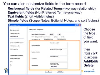 You can also customize fields in the term record
  Reciprocal fields (for Related Terms–two way relationship)
  Equivalent fields (NonPreferred Terms–one way)
  Text fields (short visible notes)
  Simple fields (Scope Notes, Editorial Notes, and sort factors)

                                                     Choose
                                                     the type
                                                     of field
                                                     you want,

                                                     then
                                                     right click
                                                     to access
                                                     Add/Edit/
                               Sort factor           Delete
                                                           10
 