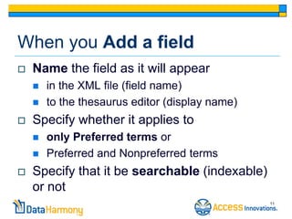 When you Add a field
   Name the field as it will appear
       in the XML file (field name)
       to the thesaurus editor (display name)
   Specify whether it applies to
       only Preferred terms or
       Preferred and Nonpreferred terms
   Specify that it be searchable (indexable)
    or not
                                                 11
 