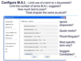 Configure M.A.I. – Limit use of a term to n documents?
      Limit the number of terms M.A.I. suggests?
              How much text to scan?
                   Treat singular the same as plural?


                                               Ignore
                                               stopwords?

                                               Quote marks?

                                               Plural=Singular?

                                               Most specific
                                               term only?

                                               Suggest
                                               Candidates?
                                                             14
 