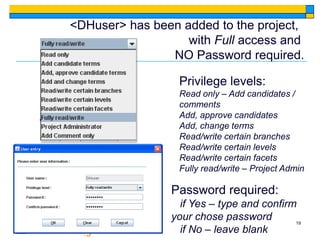 <DHuser> has been added to the project,
                   with Full access and
                NO Password required.

                  Privilege levels:
                  Read only – Add candidates /
                  comments
                  Add, approve candidates
                  Add, change terms
                  Read/write certain branches
                  Read/write certain levels
                  Read/write certain facets
                  Fully read/write – Project Admin

                Password required:
                  if Yes – type and confirm
                your chose password        19
                  if No – leave blank
 