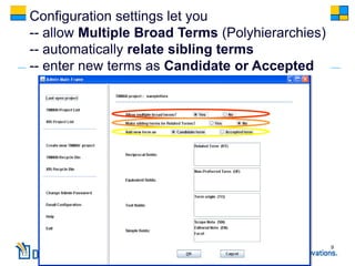 Configuration settings let you
-- allow Multiple Broad Terms (Polyhierarchies)
-- automatically relate sibling terms
-- enter new terms as Candidate or Accepted




                                                  9
 