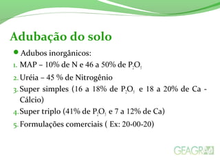 Adubação do solo 
Adubos inorgânicos: 
1. MAP – 10% de N e 46 a 50% de P2O5 
2.Uréia – 45 % de Nitrogênio 
3. Super simples (16 a 18% de P2O5 e 18 a 20% de Ca - 
Cálcio) 
4.Super triplo (41% de P2O5 e 7 a 12% de Ca) 
5.Formulações comerciais ( Ex: 20-00-20) 
 