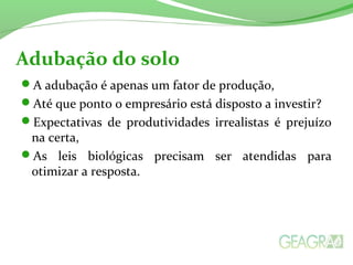 Adubação do solo 
A adubação é apenas um fator de produção, 
Até que ponto o empresário está disposto a investir? 
Expectativas de produtividades irrealistas é prejuízo 
na certa, 
As leis biológicas precisam ser atendidas para 
otimizar a resposta. 
 