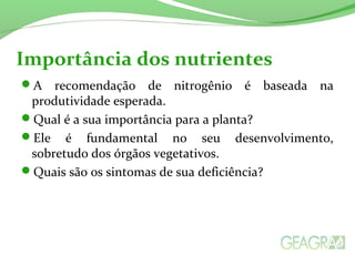 Importância dos nutrientes 
A recomendação de nitrogênio é baseada na 
produtividade esperada. 
Qual é a sua importância para a planta? 
Ele é fundamental no seu desenvolvimento, 
sobretudo dos órgãos vegetativos. 
Quais são os sintomas de sua deficiência? 
 