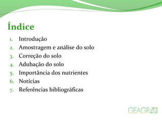 Índice 
1. Introdução 
2. Amostragem e análise do solo 
3. Correção do solo 
4. Adubação do solo 
5. Importância dos nutrientes 
6. Notícias 
7. Referências bibliográficas 
 
