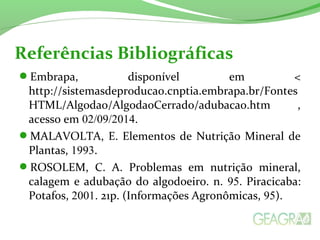 Referências Bibliográficas 
Embrapa, disponível em < 
http://sistemasdeproducao.cnptia.embrapa.br/Fontes 
HTML/Algodao/AlgodaoCerrado/adubacao.htm , 
acesso em 02/09/2014. 
MALAVOLTA, E. Elementos de Nutrição Mineral de 
Plantas, 1993. 
ROSOLEM, C. A. Problemas em nutrição mineral, 
calagem e adubação do algodoeiro. n. 95. Piracicaba: 
Potafos, 2001. 21p. (Informações Agronômicas, 95). 
 