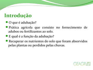 Introdução 
O que é adubação? 
Prática agrícola que consiste no fornecimento de 
adubos ou fertilizantes ao solo. 
E qual é a função da adubação? 
Recuperar os nutrientes do solo que foram absorvidos 
pelas plantas ou perdidos pelas chuvas. 
 