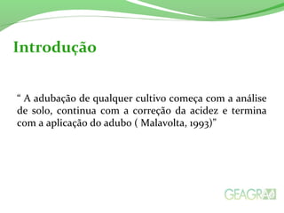 Introdução 
“ A adubação de qualquer cultivo começa com a análise 
de solo, continua com a correção da acidez e termina 
com a aplicação do adubo ( Malavolta, 1993)” 
 