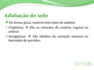 Adubação do solo 
De forma geral, existem dois tipos de adubos: 
I. Orgânicos  São os oriundos de matéria vegetal ou 
animal. 
II.Inorgânicos  São obtidos da extração mineral ou 
derivados de petróleo. 
 
