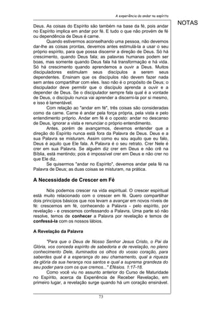A experiência do andar no espírito


Deus. As coisas do Espírito são também na base da fé, pois andar
                                                                             NOTAS
no Espírito implica em andar por fé. E tudo o que não provém de fé
ou dependência de Deus é carne.
        Quando estivermos aconselhando uma pessoa, não devemos
dar-lhe as coisas prontas, devemos antes estimulá-la a usar o seu
próprio espírito, para que possa discernir a direção de Deus. Só há
crescimento, quando Deus fala; as palavras humanas podem ser
boas, mas somente quando Deus fala há transformação e há vida.
Só há crescimento quando aprendemos a ouvir a Deus. Muitos
discipuladores estimulam seus discípulos a serem seus
dependentes. Ensinam que os discípulos não devem fazer nada
sem antes compartilhar com eles. Isso não é o propósito de Deus; o
discipulador deve permitir que o discípulo aprenda a ouvir e a
depender de Deus. Se o discipulador sempre fala qual é a vontade
de Deus, o discípulo nunca vai aprender a discerni-la por si mesmo,
e isso é lamentável.
        Com relação ao "andar em fé", três coisas são consideradas
como da carne. Carne é andar pela força própria, pela vista e pelo
entendimento próprio. Andar em fé é o oposto: andar no descanso
de Deus, ignorar a vista e renunciar o próprio entendimento.
        Antes, porém de avançarmos, devemos entender que a
direção do Espírito nunca está fora da Palavra de Deus. Deus e a
sua Palavra se misturam. Assim como eu sou aquilo que eu falo,
Deus é aquilo que Ele fala. A Palavra é o seu retrato. Crer Nele é
crer em sua Palavra. Se alguém diz crer em Deus e não crê na
Bíblia, está mentindo; pois é impossível crer em Deus e não crer no
que Ele diz.
        Se quisermos "andar no Espírito", devemos andar pela fé na
Palavra de Deus; as duas coisas se misturam, na prática.

A Necessidade de Crescer em Fé

       Nós podemos crescer na vida espiritual. O crescer espiritual
está muito relacionado com o crescer em fé. Quero compartilhar
dois princípios básicos que nos levam a avançar em novos níveis de
fé: crescemos em fé, conhecendo a Palavra - pelo espírito, por
revelação - e crescemos confessando a Palavra. Uma parte só não
resolve, temos de conhecer a Palavra por revelação e temos de
confessá-la com os nossos lábios.

A Revelação da Palavra

       "Para que o Deus de Nosso Senhor Jesus Cristo, o Pai da
Glória, vos conceda espírito de sabedoria e de revelação, no pleno
conhecimento Dele, iluminados os olhos do vosso coração, para
saberdes qual é a esperança do seu chamamento, qual a riqueza
da glória da sua herança nos santos e qual a suprema grandeza do
seu poder para com os que cremos..." Efésios. 1:17-18.
       Como você viu no assunto anterior do Curso de Maturidade
no Espírito, acerca da Experiência de Receber Revelação, em
primeiro lugar, a revelação surge quando há um coração ensinável.


                                73
 