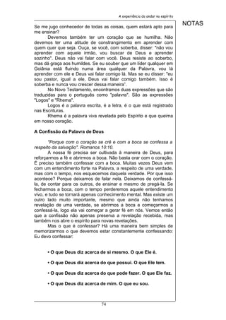 A experiência do andar no espírito


Se me jugo conhecedor de todas as coisas, quem estará apto para
                                                                              NOTAS
me ensinar?
       Devemos também ter um coração que se humilha. Não
devemos ter uma atitude de constrangimento em aprender com
quem quer que seja. Ouça, se você, com soberba, disser: "não vou
aprender com aquele irmão, vou buscar de Deus e aprender
sozinho". Deus não vai falar com você. Deus resiste ao soberbo,
mas dá graça aos humildes. Se eu souber que um líder qualquer em
Goiânia está fluindo numa área qualquer da Palavra, vou lá
aprender com ele e Deus vai falar comigo lá. Mas se eu disser: "eu
sou pastor, igual a ele, Deus vai falar comigo também. Isso é
soberba e nunca vou crescer dessa maneira”.
       No Novo Testamento, encontramos duas expressões que são
traduzidas para o português como "palavra". São as expressões
"Logos" e "Rhema".
       Logos é a palavra escrita, é a letra, é o que está registrado
nas Escrituras.
       Rhema é a palavra viva revelada pelo Espírito e que queima
em nosso coração.

A Confissão da Palavra de Deus

       "Porque com o coração se crê e com a boca se confessa a
respeito da salvação". Romanos 10:10.
       A nossa fé precisa ser cultivada à maneira de Deus, para
reforçarmos a fé e abrirmos a boca. Não basta orar com o coração.
É preciso também confessar com a boca. Muitas vezes Deus vem
com um entendimento forte na Palavra, a respeito de uma verdade,
mas com o tempo, nos esquecemos daquela verdade. Por que isso
acontece? Porque deixamos de falar nela. Deixamos de confessá-
la, de contar para os outros, de ensinar e mesmo de pregá-la. Se
fecharmos a boca, com o tempo perderemos aquele entendimento
vivo, e tudo se tornará apenas conhecimento mental. Mas existe um
outro lado muito importante, mesmo que ainda não tenhamos
revelação de uma verdade, se abrirmos a boca e começarmos a
confessá-la, logo ela vai começar a gerar fé em nós. Vemos então
que a confissão não apenas preserva a revelação recebida, mas
também nos abre o espírito para novas revelações.
       Mas o que é confessar? Há uma maneira bem simples de
memorizarmos o que devemos estar constantemente confessando:
Eu devo confessar:


      • O que Deus diz acerca de si mesmo. O que Ele é.

      • O que Deus diz acerca do que possui. O que Ele tem.

      • O que Deus diz acerca do que pode fazer. O que Ele faz.

      • O que Deus diz acerca de mim. O que eu sou.



                                74
 