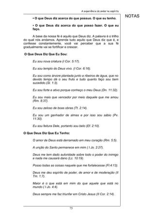 A experiência do andar no espírito


      • O que Deus diz acerca do que possuo. O que eu tenho.
                                                                                 NOTAS

      • O que Deus diz acerca do que posso fazer. O que eu
      faço.

      A base da nossa fé é aquilo que Deus diz. A palavra é o trilho
do qual nós andamos. Aprenda tudo aquilo que Deus diz que é, e
confesse constantemente, você vai perceber que a sua fé
gradualmente vai se fortificar e crescer.

O Que Deus Diz Que Eu Sou:

      Eu sou nova criatura (I Cor. 5:17).

      Eu sou templo do Deus vivo. (I Cor. 6:16).

      Eu sou como árvore plantada junto a ribeiros de água, que no
      devido tempo dá o seu fruto e tudo quanto faço sou bem
      sucedido (Sl. 1:3).

      Eu sou forte e ativo porque conheço o meu Deus (Dn. 11:32).

      Eu sou mais que vencedor por meio daquele que me amou
      (Rm. 8:37).

      Eu sou zeloso de boas obras (Tt. 2:14).

      Eu sou um ganhador de almas e por isso sou sábio (Pv.
      11:30).

      Eu sou feitura Dele, portanto sou belo (Ef. 2:10).

O Que Deus Diz Que Eu Tenho:

      O amor de Deus está derramado em meu coração (Rm. 5:5).

      A unção do Santo permanece em mim ( I Jo. 2:27).

      Deus me tem dado autoridade sobre todo o poder do inimigo
      e nada me causará dano (Lc. 10:19).

      Posso todas as coisas naquele que me fortalecesse (Fl.4:13).

      Deus me deu espírito de poder, de amor e de moderação (II
      Tm. 1:7).

      Maior é o que está em mim do que aquele que está no
      mundo ( I Jo. 4:4).

      Deus sempre me faz triunfar em Cristo Jesus (II Cor. 2:14).



                                 75
 