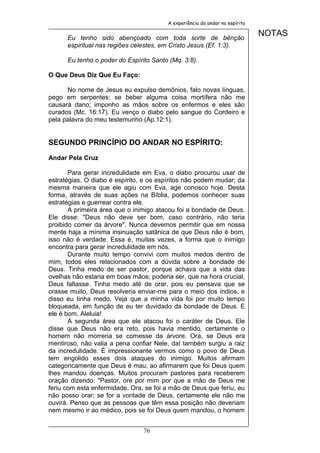 A experiência do andar no espírito


      Eu tenho sido abençoado com toda sorte de bênção
                                                                             NOTAS
      espiritual nas regiões celestes, em Cristo Jesus (Ef. 1:3).

      Eu tenho o poder do Espírito Santo (Mq. 3:8).

O Que Deus Diz Que Eu Faço:

      No nome de Jesus eu expulso demônios, falo novas línguas,
pego em serpentes; se beber alguma coisa mortífera não me
causará dano; imponho as mãos sobre os enfermos e eles são
curados (Mc. 16:17). Eu venço o diabo pelo sangue do Cordeiro e
pela palavra do meu testemunho (Ap.12:1).


SEGUNDO PRINCÍPIO DO ANDAR NO ESPÍRITO:

Andar Pela Cruz

       Para gerar incredulidade em Eva, o diabo procurou usar de
estratégias. O diabo é espírito, e os espíritos não podem mudar; da
mesma maneira que ele agiu com Eva, age conosco hoje. Desta
forma, através de suas ações na Bíblia, podemos conhecer suas
estratégias e guerrear contra ele.
       A primeira área que o inimigo atacou foi a bondade de Deus.
Ele disse: "Deus não deve ser bom, caso contrário, não teria
proibido comer da árvore". Nunca devemos permitir que em nossa
mente haja a mínima insinuação satânica de que Deus não é bom,
isso não é verdade. Essa é, muitas vezes, a forma que o inimigo
encontra para gerar incredulidade em nós.
       Durante muito tempo convivi com muitos medos dentro de
mim, todos eles relacionados com a dúvida sobre a bondade de
Deus. Tinha medo de ser pastor, porque achava que a vida das
ovelhas não estaria em boas mãos; poderia ser, que na hora crucial,
Deus faltasse. Tinha medo até de orar, pois eu pensava que se
orasse muito, Deus resolveria enviar-me para o meio dos índios, e
disso eu tinha medo. Veja que a minha vida foi por muito tempo
bloqueada, em função de eu ter duvidado da bondade de Deus. E
ele é bom, Aleluia!
       A segunda área que ele atacou foi o caráter de Deus. Ele
disse que Deus não era reto, pois havia mentido, certamente o
homem não morreria se comesse da árvore. Ora, se Deus era
mentiroso, não valia a pena confiar Nele, daí também surgiu a raiz
da incredulidade. É impressionante vermos como o povo de Deus
tem engolido esses dois ataques do inimigo. Muitos afirmam
categoricamente que Deus é mau, ao afirmarem que foi Deus quem
lhes mandou doenças. Muitos procuram pastores para receberem
oração dizendo: "Pastor, ore por mim por que a mão de Deus me
feriu com esta enfermidade. Ora, se foi a mão de Deus que feriu, eu
não posso orar; se for a vontade de Deus, certamente ele não me
ouvirá. Penso que as pessoas que têm essa posição não deveriam
nem mesmo ir ao médico, pois se foi Deus quem mandou, o homem


                                76
 
