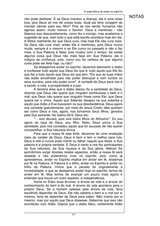 A experiência do andar no espírito


não pode desfazer. E se Deus mandou a doença, ela é uma coisa
                                                                              NOTAS
boa, pois Deus só nos dá coisas boas. Qual pai teria coragem de
mandar câncer para seu filho? Pois se nós sendo humanos não
agimos assim, muito menos o Senhor. Deus é mentiroso - não
falamos isso descaradamente, como fez o inimigo, mas aceitamos a
sugestão de que, nem tudo o que está escrito acontece hoje em dia.
A Bíblia realmente diz que Deus cura, mas hoje Ele não cura mais.
Se Deus não cura mais, então Ele é mentiroso, pois Deus nunca
muda, sempre é o mesmo e se Ele curou no passado e não o faz
mais, a Sua Palavra é falsa, pois mudou com o tempo. Se existe
alguma coisa que Deus não mais faça em Sua Palavra, ela é
indigna de confiança, pois, como vou ter certeza de que alguma
coisa pode ser feita hoje, ou não?
       Se desejarmos andar no espírito, devemos desmentir o diabo
e confessar tudo aquilo que Deus diz que é, tudo aquilo que Ele diz
que faz e tudo aquilo que Deus diz que tem: "Eis que as suas mãos
não estão encolhidas para não poder abençoar e nem surdos os
seus ouvidos, para não poder ouvir". A vontade de Deus para nós é
a saúde, a vida, a prosperidade e a paz.
       A terceira área que o diabo atacou foi a santidade de Deus,
dizendo que Deus não queria que ninguém conhecesse o bem e o
mal, que Deus não queria que ninguém fosse como Ele, que Deus
queria ser o único. Aquilo que Satanás desejou na sua soberba e
aquilo que Adão e Eva buscaram na sua desobediência, Deus agora
nos concede gratuitamente, por meio de Jesus Cristo; eles queriam
ser como Deus e nós, agora, nos tornamos Seus filhos, gerados
pela Sua semente. No Salmo 82:6, Deus diz:
       "... sois deuses, pois sois todos filhos do Altíssimo". Eu sou
agora da raça de Deus, sou filho. Nisto, Deus prova a Sua
santidade, pois nos concedeu aquilo que foi acusado de não querer
compartilhar: a Sua natureza divina.
       Para que a nossa fé seja forte, devemos ter uma revelação
clara do caráter de Deus, Deus é bom e tem o melhor para nós.
Deus é reto e nunca pode mentir ou falhar naquilo que disse: a Sua
palavra é a própria verdade. E Deus é santo e nos fez participantes
da Sua natureza, da Sua riqueza e da Sua glória. Aleluia! Se
permitirmos surgir dúvidas nestes aspectos, então a nossa fé será
abalada e não poderemos viver no espírito, pois, como já
aprendemos, andar no Espírito implica em andar em fé. Andamos
por fé na Palavra. A Palavra é o trilho, andar no Espírito é andar no
trilho da Palavra. Vimos que o pecado foi originalmente a
incredulidade, e que se desejamos andar hoje no espírito, temos de
andar em fé. Mas temos de avançar um pouco mais agora e
entender que houve um outro aspecto: a independência.
       Havia no Éden duas árvores: a árvore da vida e a árvore do
conhecimento do bem e do mal. A árvore da vida apontava para o
próprio Deus. Se o homem optasse pela árvore da vida, teria
escolhido depender de Deus. Ele não saberia o bem e o mal por si
mesmo, teria de depender de Deus para saber. Não viveria por si
mesmo, mas por aquilo que Deus dissesse. Sabemos que isso não
aconteceu com Adão. Depois que o diabo falou, certamente Adão


                                 77
 