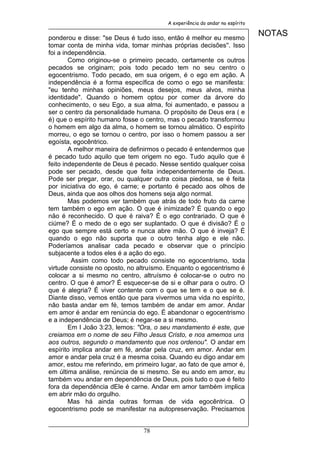 A experiência do andar no espírito


ponderou e disse: "se Deus é tudo isso, então é melhor eu mesmo
                                                                             NOTAS
tomar conta de minha vida, tomar minhas próprias decisões''. Isso
foi a independência.
        Como originou-se o primeiro pecado, certamente os outros
pecados se originam; pois todo pecado tem no seu centro o
egocentrismo. Todo pecado, em sua origem, é o ego em ação. A
independência é a forma específica de como o ego se manifesta:
"eu tenho minhas opiniões, meus desejos, meus alvos, minha
identidade". Quando o homem optou por comer da árvore do
conhecimento, o seu Ego, a sua alma, foi aumentado, e passou a
ser o centro da personalidade humana. O propósito de Deus era ( e
é) que o espírito humano fosse o centro, mas o pecado transformou
o homem em algo da alma, o homem se tornou almático. O espírito
morreu, o ego se tornou o centro, por isso o homem passou a ser
egoísta, egocêntrico.
        A melhor maneira de definirmos o pecado é entendermos que
é pecado tudo aquilo que tem origem no ego. Tudo aquilo que é
feito independente de Deus é pecado. Nesse sentido qualquer coisa
pode ser pecado, desde que feita independentemente de Deus.
Pode ser pregar, orar, ou qualquer outra coisa piedosa, se é feita
por iniciativa do ego, é carne; e portanto é pecado aos olhos de
Deus, ainda que aos olhos dos homens seja algo normal.
        Mas podemos ver também que atrás de todo fruto da carne
tem também o ego em ação. O que é inimizade? É quando o ego
não é reconhecido. O que é raiva? É o ego contrariado. O que é
ciúme? É o medo de o ego ser suplantado. O que é divisão? É o
ego que sempre está certo e nunca abre mão. O que é inveja? É
quando o ego não suporta que o outro tenha algo e ele não.
Poderíamos analisar cada pecado e observar que o princípio
subjacente a todos eles é a ação do ego.
         Assim como todo pecado consiste no egocentrismo, toda
virtude consiste no oposto, no altruísmo. Enquanto o egocentrismo é
colocar a si mesmo no centro, altruísmo é colocar-se o outro no
centro. O que é amor? É esquecer-se de si e olhar para o outro. O
que é alegria? É viver contente com o que se tem e o que se é.
Diante disso, vemos então que para vivermos uma vida no espírito,
não basta andar em fé, temos também de andar em amor. Andar
em amor é andar em renúncia do ego. É abandonar o egocentrismo
e a independência de Deus; é negar-se a si mesmo.
        Em I João 3:23, lemos: "Ora, o seu mandamento é este, que
creiamos em o nome de seu Filho Jesus Cristo, e nos amemos uns
aos outros, segundo o mandamento que nos ordenou". O andar em
espírito implica andar em fé, andar pela cruz, em amor. Andar em
amor e andar pela cruz é a mesma coisa. Quando eu digo andar em
amor, estou me referindo, em primeiro lugar, ao fato de que amor é,
em última análise, renúncia de si mesmo. Se eu ando em amor, eu
também vou andar em dependência de Deus, pois tudo o que é feito
fora da dependência dEle é carne. Andar em amor também implica
em abrir mão do orgulho.
        Mas há ainda outras formas de vida egocêntrica. O
egocentrismo pode se manifestar na autopreservação. Precisamos


                                78
 