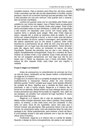 A experiência do andar no espírito


completo vexame. Veja a maneira como Deus fez, ele levou aquele
                                                                              NOTAS
irmão a perceber que ele não era tão dependente e humilde, quanto
pensava, mas foi só no terceiro domingo que ele percebeu isso. Não
é fácil perceber em nós erro nenhum, mas quando vem o vexame,
eles se tornam manifestos.
        Lembro-me quando certa vez fui convidado pelo Pastor para
substituí-lo, por motivo de viagem, mas o Pastor havia se esquecido
de que convidara um outro amado irmão para pregar. Esse irmão
havia convidado todos os seus familiares, o chefe de sua repartição
e até mesmo um deputado, para ouvi-lo. Em nossa igreja, não
usamos terno e gravata para pregar. Mas este irmão trajou-se
assim, naquele dia, e ainda se assentou atrás do púlpito. Eu, por
minha vez, estava dirigindo o louvor, e nem o notei, pois ele estava
ali atrás sentado; do louvor, passei à mensagem, sem perceber que
ele estava esperando que eu lhe desse a palavra. Este irmão
levantou-se e permaneceu de pé, atrás de mim uma boa parte da
mensagem, em um lugar que não pude percebê-lo. Todos olhavam
para ele, alguns riam, outros se remexiam no banco, de tanta
inquietação. Quando ele percebeu que eu não o vira, desceu do
púlpito completamente envergonhado. Esse foi a maneira de Deus
mostrar ao amado irmão a sua soberba. Esse irmão pensava que
ele era um pregador excepcional, por isso digo que não foi por
acaso que o Pastor se esqueceu que o havia convidado; Deus
estava de olho naquele irmão, para tratar com seu orgulho e
vaidade.

O que é negar a si mesmo?

       Antes de avançarmos no entendimento do princípio da Cruz
na vida de Jesus, necessário se faz clarear melhor o entendimento
do negar-se a si mesmo.
O negar-se a si mesmo não é a completa anulação da vontade. Isso
evidentemente é impossível, trata-se antes de uma renúncia
definida quando "minha" vontade quer seguir outra direção diferente
da vontade de Deus. Significa que a vontade de Deus deve ser
priorizada, e não a minha própria. Negar-se a si mesmo não é
tornar-se um alienado. Muitos enfiam as suas cabeças dentro de um
buraco pensando que dessa forma estão se negando. Isso, além de
ser perigoso, se constitui num sintoma de fuga neurótica. E Jesus
nunca quis dizer tal coisa.
       Negar-se a si mesmo não é vida de ascetismo. Na Idade
Média muitos monges deixaram suas vidas e paixões. Essa posição
coloca, no entanto, a vida cristã como uma dor constante. A vida
seria um peso. Dura de ser suportada. Jesus veio para que o
homem tivesse vida abundante. Não queremos retirar a dor da vida
normal, do crescimento sadio, mas não podemos fazer da vida uma
apologia à dor. Sofrer gratuitamente, para merecer o favor de Deus,
é uma teologia errada e não está coerente com o tipo de vida que
Jesus viveu e ensinou.
       Finalmente, negar-se a si mesmo não é a perda do desejo.
Quando o desejo se torna concupiscência, ele passa a ser pecado.


                                81
 