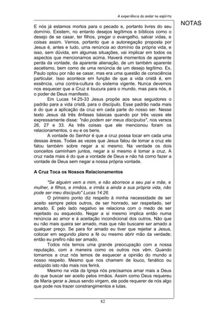 A experiência do andar no espírito


E nós já estamos mortos para o pecado e, portanto livres do seu
                                                                             NOTAS
domínio. Existem, no entanto desejos legítimos e bíblicos como o
desejo de se casar, ter filhos, pregar o evangelho, salvar vidas, e
coisas assim. Vemos, portanto que a autonegação proposta por
Jesus é, antes e tudo, uma renúncia ao domínio da própria vida, e
isso, sem dúvida, em algumas situações, vai implicar em todos os
aspectos que mencionamos acima. Haverá momentos de aparente
perda da vontade, da aparente alienação, de um também aparente
ascetismo, bem como de uma renúncia de um desejo legítimo. Ex,
Paulo optou por não se casar, mas era uma questão de consciência
particular. Isso acontece em função de que a vida cristã é, em
essência, uma contra-cultura do sistema vigente. Nunca devemos
nos esquecer que a Cruz é loucura para o mundo, mas para nós, é
o poder de Deus manifesto.
       Em Lucas 14:25-33 Jesus propõe aos seus seguidores o
padrão para a vida cristã, para o discípulo. Esse padrão nada mais
é do que a aplicação da cruz em cada parte do nosso ser. Nesse
texto Jesus dá três ênfases básicas quando por três vezes ele
expressamente disse: "não podem ser meus discípulos", nos versos
26, 27 e 33. As três coisas que ele mencionou foram os
relacionamentos, o eu e os bens.
       A vontade do Senhor é que a cruz possa tocar em cada uma
dessas áreas. Todas as vezes que Jesus falou de tomar a cruz ele
falou também sobre negar a si mesmo. Na verdade os dois
conceitos caminham juntos, negar a si mesmo é tomar a cruz. A
cruz nada mais é do que a vontade de Deus e não há como fazer a
vontade de Deus sem negar a nossa própria vontade.

A Cruz Toca os Nossos Relacionamentos

       "Se alguém vem a mim, e não aborrece a seu pai e mãe, e
mulher, e filhos, e irmãos, e irmãs a ainda a sua própria vida, não
pode ser meu discípulo" Lucas 14:26.
       O primeiro ponto diz respeito à minha necessidade de ser
aceito sempre pelos outros, de ser honrado, ser respeitado, ser
amado. E pelo lado negativo se relaciona com o medo de ser
rejeitado ou esquecido. Negar a si mesmo implica então numa
renúncia ao amor e à aceitação incondicional dos outros. Não que
eu não mais queira ser amado, mas que não buscarei ser amado a
qualquer preço. Se para for amado eu tiver que rejeitar a Jesus,
colocar em segundo plano a fé ou mesmo abrir mão da verdade;
então eu prefiro não ser amado.
       Todos nós temos uma grande preocupação com a nossa
reputação, com a maneira como os outros nos vêm. Quando
tomamos a cruz nós temos de esquecer a opinião do mundo a
nosso respeito. Mesmo que nos chamem de louco, fanático ou
estúpido isto não mais nos ferirá.
       Mesmo na vida da Igreja nós precisamos amar mais a Deus
do que buscar ser aceito pelos irmãos. Assim como Deus requereu
de Maria gerar a Jesus sendo virgem, ele pode requerer de nós algo
que pode nos trazer constrangimentos e lutas.


                                82
 