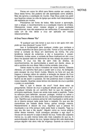 A experiência do andar no espírito


       Pense em como foi difícil para Maria aceitar ser usada por
                                                                              NOTAS
Deus desta forma. Ela poderia ser até apedrejada como adúltera.
Mas ela ignorou a aceitação do mundo. Hoje Deus pode nos pedir
que façamos coisas na vida da Igreja que serão mal interpretadas e
até rejeitada por muitos.
       Precisamos ser livres de todos. Não buscar a aprovação,
nem o elogio, o reconhecimento ou a aceitação mesmo de irmãos.
Oferecemos nosso amor, nossos elogios e nossa aceitação
incondicional, mas não esperamos ser retribuídos. É necessário que
cada um de nós deixe a cruz ser aplicada em nossos
relacionamentos.

A Cruz Toca o Nosso "Eu”

        "E qualquer que não tomar a sua cruz e vier após mim não
pode ser meu discípulo" Lucas 14:27.
        Isso é fundamental para qualquer cristão que conhece a
vontade específica de Deus para sua vida. Tomar a Cruz nos fala de
tomar a vontade de Deus em detrimento da minha. Há uma
tendência natural de evitarmos a dor e buscarmos o prazer.
Entretanto, muitas vezes, a vontade de Deus implicará em dor, e eu
devo me apossar dela em detrimento de meu desejo de prazer e de
conforto. A cruz nos fala de abrir mão de direitos, de
reconhecimentos, de oportunidades e assim por diante. Jesus, já
sob a sombra da cruz disse: Não a minha vontade, mas a tua...
        Várias vezes na vida e ministério de nosso Senhor, Satanás
ofereceu um caminho fácil para o poder sem a cruz. As tentações
para escapar da cruz foram muitas. Mesmo na hora em que ele
tragava o amargo cálice do calvário a tentação de descer da Cruz
foi agudíssima. Não é necessário dizer que Cristo tinha o poder de
fazê-lo se ele assim o quisesse. Só não podemos dizer o mesmo a
nosso respeito. Quantas vezes temos nós descido da cruz e perdido
o poder e a autoridade.
        Mas o que é descer da cruz? Você deve estar se
perguntando. Descer da cruz é qualquer atitude para salvar o "eu".
É qualquer tomada de um caminho fácil no que diz respeito a
princípios espirituais. Quero ser ainda mais exato e explícito. Todos
os esforços para defender, escusar, proteger, vindicar ou salvar o
ego é, com efeito, uma descida da cruz. Autocompaixão é descer da
cruz. Significa que a pessoa pensa ter sido injustiçada e sente pena
de si mesmo porque nada pode fazer a respeito. Eu que sou tão
maravilhosa ser tratada desta forma, pensa consigo mesma.
Ressentimento é descer da cruz. Significa que a pessoa foi
injustiçada e se irrita porque nada pode fazer a respeito, "logo eu
que sou tão isso e tão aquilo". Alguém como eu nunca poderia
sofrer dessa maneira. Você consegue perceber o ego aqui? A
recusa em se assumir a culpa é descer da cruz. Todos são culpados
menos eu, ou pelo menos todos são mais culpados do que eu. A
autovindicação é descer da cruz. Igrejas inteiras têm sido destruídas
porque alguém não abriu mão da vingança. Quando os outros nos



                                 83
 