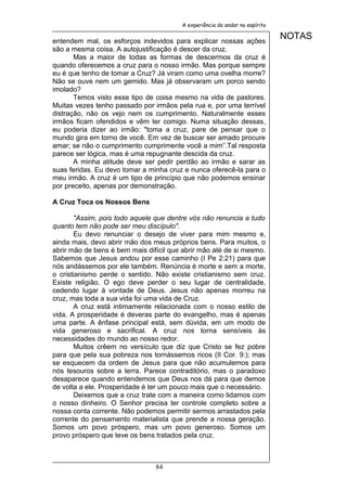 A experiência do andar no espírito


entendem mal, os esforços indevidos para explicar nossas ações
                                                                             NOTAS
são a mesma coisa. A autojustificação é descer da cruz.
       Mas a maior de todas as formas de descermos da cruz é
quando oferecemos a cruz para o nosso irmão. Mas porque sempre
eu é que tenho de tomar a Cruz? Já viram como uma ovelha morre?
Não se ouve nem um gemido. Mas já observaram um porco sendo
imolado?
       Temos visto esse tipo de coisa mesmo na vida de pastores.
Muitas vezes tenho passado por irmãos pela rua e, por uma terrível
distração, não os vejo nem os cumprimento. Naturalmente esses
irmãos ficam ofendidos e vêm ter comigo. Numa situação dessas,
eu poderia dizer ao irmão: "toma a cruz, pare de pensar que o
mundo gira em torno de você. Em vez de buscar ser amado procure
amar; se não o cumprimento cumprimente você a mim”.Tal resposta
parece ser lógica, mas é uma repugnante descida da cruz.
       A minha atitude deve ser pedir perdão ao irmão e sarar as
suas feridas. Eu devo tomar a minha cruz e nunca oferecê-la para o
meu irmão. A cruz é um tipo de princípio que não podemos ensinar
por preceito, apenas por demonstração.

A Cruz Toca os Nossos Bens

       "Assim, pois todo aquele que dentre vós não renuncia a tudo
quanto tem não pode ser meu discípulo".
       Eu devo renunciar o desejo de viver para mim mesmo e,
ainda mais, devo abrir mão dos meus próprios bens. Para muitos, o
abrir mão de bens é bem mais difícil que abrir mão até de si mesmo.
Sabemos que Jesus andou por esse caminho (I Pe 2:21) para que
nós andássemos por ele também. Renúncia é morte e sem a morte,
o cristianismo perde o sentido. Não existe cristianismo sem cruz.
Existe religião. O ego deve perder o seu lugar de centralidade,
cedendo lugar à vontade de Deus. Jesus não apenas morreu na
cruz, mas toda a sua vida foi uma vida de Cruz.
       A cruz está intimamente relacionada com o nosso estilo de
vida. A prosperidade é deveras parte do evangelho, mas é apenas
uma parte. A ênfase principal está, sem dúvida, em um modo de
vida generoso e sacrifical. A cruz nos torna sensíveis às
necessidades do mundo ao nosso redor.
       Muitos crêem no versículo que diz que Cristo se fez pobre
para que pela sua pobreza nos tornássemos ricos (II Cor. 9:); mas
se esquecem da ordem de Jesus para que não acumulemos para
nós tesouros sobre a terra. Parece contraditório, mas o paradoxo
desaparece quando entendemos que Deus nos dá para que demos
de volta a ele. Prosperidade é ter um pouco mais que o necessário.
       Deixemos que a cruz trate com a maneira como lidamos com
o nosso dinheiro. O Senhor precisa ter controle completo sobre a
nossa conta corrente. Não podemos permitir sermos arrastados pela
corrente do pensamento materialista que prende a nossa geração.
Somos um povo próspero, mas um povo generoso. Somos um
provo próspero que teve os bens tratados pela cruz.



                                84
 