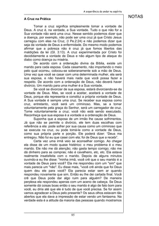 A experiência do andar no espírito


A Cruz na Prática
                                                                             NOTAS

       Tomar a cruz significa simplesmente tomar a vontade de
Deus. A cruz é, na verdade, a Sua vontade. Tudo o que não for a
Sua vontade não será uma cruz. Nesse sentido podemos dizer que
a doença, por exemplo, não pode ser uma cruz já que Cristo Jesus
carregou com elas na Cruz, (I Pe.2:24) e não podemos dizer que
seja da vontade de Deus a enfermidade. Do mesmo modo podemos
afirmar que a pobreza não é cruz já que fomos libertos das
maldições da lei (Gl. 3:13). A cruz experimentada por Cristo foi
decididamente a vontade de Deus e não algum tipo de ataque do
diabo como doença ou miséria.
       De acordo com a ordenação divina da Bíblia, existe um
marido para cada esposa. Cada casamento, não importando o meio
pelo qual ocorreu, colocou-se soberanamente sob a mão de Deus.
Uma vez que você se casar com uma determinada mulher, ela será
sua esposa, e não haverá mais nada que você possa fazer a
respeito. De acordo com a ordenação de Deus, não deverá haver
divórcio. Um marido para uma mulher é a Sua vontade.
       Se você se divorciar de sua esposa, estará divorciando-se da
vontade de Deus. Mas, se você a aceitar, aceitará a vontade de
Deus, porque ela representa e constitui a própria vontade de Deus.
A Sua vontade é sempre uma cruz. Se receber sua esposa como
cruz, entretanto, você será um criminoso. Mas, se a tomar
voluntariamente pela graça do Senhor, será um carregador de cruz.
Tome voluntariamente a cruz; você não está sendo executado.
Reconheça que sua esposa é a vontade e a ordenação de Deus.
       Suponha que a esposa de um irmão lhe cause sofrimentos.
Já que não se permite o divórcio, ele tem duas escolhas com
referência a ela: pode sofrer por sua causa como um criminoso que
se executa na cruz, ou pode tomá-la como a vontade de Deus,
como sua própria parte e porção. Ele poderá dizer: “Deus ma
entregou. Não fui eu que casei com ela; foi de Deus que a recebi”.
       Certa vez uma irmã veio se aconselhar comigo. Ao chegar
ela disse de um modo quase histérico: o meu problema é o meu
marido. Ele não me dá atenção; não gasta tempo comigo; não me
dá dinheiro para as compras; não é cavalheiro, etc, etc. Ela estava
realmente insatisfeita com o marido. Depois de alguns minutos
ouvindo-a eu lhe disse: "minha irmã, você crê que o seu marido é a
vontade de Deus para você? Ela me respondeu com um "sim" que
mais parecia um "não". Eu disse mais, "você crê ainda que foi Deus
quem deu ele para você? Ela parecia estar sem ar quando
respondeu novamente que sim. Então eu lhe dei cartada final. Você
crê que Deus pode dar algo ruim para alguém? De maneira
perplexa ela respondeu apenas com um aceno de cabeça. Se Deus
somente dá coisas boas então o seu marido é algo de fato bom para
você, eu diria até que ele é tudo de que você precisa. Se for assim
vamos agradecer a Deus pelo presente? Os seus olhos estavam tão
abertos que ela dava a impressão de estar vendo um fantasma. Na
verdade esta é a atitude da maioria das pessoas quando mostramos



                                85
 