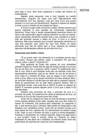 A experiência do andar no espírito


para elas a Cruz. Elas ficam perplexas e muitas até mesmo se
                                                                               NOTAS
escandalizam.
        Alguém pode perguntar: mas e com respeito ao marido
desamoroso, ninguém vai tratar com ele? Naturalmente não
concordamos com tais esposos, mas por mais louco que possa
parecer é a cruz que vai transformá-lo. Quando a esposa se dispõe
a tomar a cruz o marido vai ser tratado por Deus.
        A Cruz é o lugar onde vencemos o diabo. Muitos pensam que
guerra espiritual é uma questão de meramente repreender
demônios. Ficam todo o tempo repreendendo demônios dentro de
casa e até repreendem algum suposto demônio na cara do marido.
Jesus repreendeu demônios durante todo o seu ministério na terra,
mas ele somente venceu o diabo na Cruz. A Cruz é a vitória
definitiva. Não estou dizendo que é errado repreender demônios na
vida das pessoas, pois Jesus fez isso com Pedro; só estou
afirmando que não há vitória sem a Cruz. Gostaria de mostrar
algumas manifestações práticas do princípio da Cruz.

Disposição para Sofrer o Dano

       "O só existir entre vós demanda já é completa derrota para
vós outros. Porque não sofreis, antes, a injustiça? Por que não
sofreis, antes, o dano? I Coríntios 6:7.
       Esta pergunta de Paulo não parece de uma obviedade
gritante? Espera ai, Paulo! Ele faz algo de errado comigo e eu é que
vou ter de ficar com o prejuízo, sofrer o dano? É exatamente isso.
Isto é cruz. Esta é uma situação onde não vai adiantar muito ficar
repreendendo demônios, para eu ter vitória, eu vou ter de tomar a
Cruz. Esta é a vontade de Deus, que eu negue a mim mesmo e
tome a Cruz. Mas e se eu quiser reivindicar os meus direitos? Bem,
se você tem direitos é correto lutar por eles até no supremo tribunal.
Nada de pecaminoso em se lutar pelos próprios direitos. Não é
moralmente errado, mas onde fica a vitória? O pisar na cabeça do
Diabo? É somente quando alguém toma a Cruz que o diabo é de
fato derrotado.
       Existem dois princípios de vida: o princípio da cruz e o
princípio da razão. Se quisermos ter razão já descemos da cruz, se
tomamos a Cruz já não importa quem tem razão.
       Certa vez eu cheguei em casa na hora do almoço e encontrei
minha esposa deitada (você sabe, aqueles dias que vêm todos os
meses às mulheres). Ela parecia bem indisposta. Eu perguntei a
ela: o que teremos para o almoço? Mal acabei de perguntara e ela
desabou num verdadeiro pranto. Você não se importa comigo e só
quer cobrar de mim, replicou ela. Eu calmamente me sentei e disse
a ela: "veja, eu sou o homem da casa; e qual é a minha obrigação?
Comprar o mantimento. Eu mesmo respondi. Agora me diga qual é
a sua função? Fazer a comida, disse eu. Quando eu estou
indisposto eu não deixo de ir trabalhar, do mesmo modo você não
pode deixar de cozinhar por causa de uma indisposição.




                                 86
 