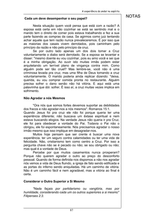 A experiência do andar no espírito


Cada um deve desempenhar o seu papel?
                                                                              NOTAS

       Nesta situação quem você pensa que está com a razão? A
esposa está certa em não cozinhar se está se sentindo mal e o
marido tem o direito de comer pois estava trabalhando e fez a sua
parte fazendo as compras da casa. Se agirmos como juiz tentando
achar aquele que tem razão nunca prevaleceremos. É por isso que
as maiorias dos casais vivem derrotados, pois caminham pelo
princípio da razão e não pelo princípio da cruz.
       Se por outro lado apenas um dos dois tomar a Cruz
voluntariamente o diabo será derrotado. Se a esposa se levantar e
disser: "mesmo doente eu vou cozinhar, pois eu amo você e sei que
é a minha obrigação. Ao ouvir isto muitas irmãs podem estar
arquitetando um terrível plano de vingança contra mim. Como
alguém pode ser tão cruel? Mas lembre-se, você não é uma
criminosa levada pra cruz, mas uma filha de Deus tomando a cruz
voluntariamente. O marido poderia ainda replicar dizendo: "deixa,
querida, eu vou comprar comida pronta no restaurante. Alguém
precisa sofrer o dano senão não há vitória. E aqui está uma
palavrinha que dói: sofrer. É isso aí, a cruz muitas vezes implica em
sofrimento.

Não Agradar a nós Mesmos

        "Ora nós que somos fortes devemos suportar as debilidades
dos fracos e não agradar-nos a nós mesmos". Romanos 15:1.
Quando Jesus foi pra cruz ele não foi porque queria ter uma
experiência diferente; não buscava um êxtase espiritual e nem
estava buscando elogios. Na verdade Jesus não queria ir pra Cruz,
ele foi para obedecer a vontade do Pai. Todavia o Pai não o
obrigou, ele foi espontaneamente. Nós precisamos agradar o nosso
irmão mesmo que isso implique em desagradar-nos.
        Muitos hoje pensam que ser crente é buscar uma nova
experiência, ter um seguro contra calamidades ou ter uma vida de
felicidade. Não, cristianismo tem como centro a Cruz. Por isso a
pergunta chave não se é pecado ou não; se sou obrigado ou não;
mas qual é a vontade de Deus.
        Percebe por que muitos casamentos nunca prosperam?
Porque não querem agradar o outro ao preço do desconforto
pessoal. Quando de forma definida nos dispomos a não nos agradar
nós vemos a vida de Deus fluindo, a igreja de fato sendo edificada e
as portas do inferno sendo aniquiladas. Há um caminho de vitória.
Não é um caminho fácil e nem agradável, mas a vitória ao final é
certa.

Considerar o Outro Superior a Si Mesmo

       "Nada façais por partidarismo ou vanglória, mas por
humildade, considerando cada um os outros superiores a si mesmo"
Filipenses 2:3.



                                 87
 