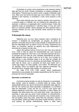 A experiência do andar no espírito


       Considerar os outros como superiores a nós mesmos parece
                                                                              NOTAS
algo tão fora de moda. Parece contradizer a moderna teologia da
auto-estima. Todavia essa é a forma como a Igreja é edificada, pela
cruz. Mais uma vez temos de dizer que cruz é sofrer o dano, é não
agradar a nós mesmos, é considerar o outro como superior a nós
mesmos.
       Para cada situação que nos sobrevir existem dois caminhos,
o caminho largo e o estreito. Em um problema de casamento, por
exemplo, o divórcio e a separação são o caminho largo. Todos nós
sabemos onde vai desembocar o caminho largo. A cruz por outro
lado é o caminho estreito. Numa situação de crise sempre tome o
caminho estreito da cruz, pois somente neste caminho há vitória
completa.

O Exemplo De Jesus

       Sabemos que, na cruz, Deus resolveu todo o problema do
homem: o problema da condenação, do pecado, do poder do
pecado e do poder para se viver a sua vontade. É impossível que se
fale de maturidade sem se referir à Cruz de Cristo. Queremos nos
deter, no momento, apenas no aspecto que está relacionado à
renúncia de si mesmo no dia a dia.
       Jesus não apenas morreu numa Cruz; ele viveu uma vida de
Cruz. Toda a vida de Jesus foi caracterizada por uma renúncia
completa do próprio Eu. Ele viveu a sua vida pelo princípio da Cruz.
O princípio da Cruz fala de uma completa dependência de Deus.
Não interessa mais se algo é bom ou se é mau; se é correto ou
pecaminoso, o que interessa saber é se se trata da vontade de
Deus. O princípio da Cruz é o processo da maturidade. Percebe-se,
pela vida de Jesus, que o processo de Deus para tratar com o
nosso Ego segue um certo padrão, uma ordem. Se falharmos em
um aspecto, Deus vai repeti-lo até que sejamos aprovados. Na
escola de Deus, ninguém pula cartilha, ou compra nota.
       Em João 5:19, 5:30, 8:28, vemos Jesus testificando
claramente a sua posição de completa dependência do Pai. Isso é o
princípio da Cruz em operação.

Aprendeu a submeter-se

       A primeira grande tensão na vida do discípulo é a autoridade.
Sem dúvida, essa foi também a primeira lição de Jesus. Seria
ingenuidade pensar que Jesus não precisou aprender coisa alguma.
Em Hb. 5:8, vemos que Jesus aprendeu a obediência. E a primeira
lição foi submissão. Lucas nos diz (Lc. 2:41-51) que Jesus não
apenas obedecia a seus pais, mas se submetia, a José e Maria, de
coração. Ele sabia quem era e de onde tinha vindo, mas ainda se
submetia a seus pais que eram muito limitados no entendimento.
Jesus, aos doze anos, já discutia com doutores, mas, mesmo assim,
não se exaltou sobre seus pais, antes lhes era submisso. Parece-
nos que Maria, ainda que fosse uma santa mulher de Deus, não era
uma pessoa de grande entendimento. Maria e José eram


                                88
 