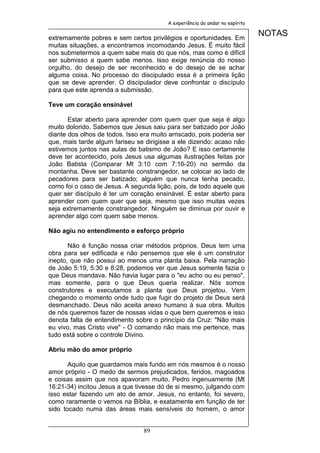 A experiência do andar no espírito


extremamente pobres e sem certos privilégios e oportunidades. Em
                                                                              NOTAS
muitas situações, a encontramos incomodando Jesus. É muito fácil
nos submetermos a quem sabe mais do que nós, mas como é difícil
ser submisso a quem sabe menos. Isso exige renúncia do nosso
orgulho, do desejo de ser reconhecido e do desejo de se achar
alguma coisa. No processo do discipulado essa é a primeira lição
que se deve aprender. O discipulador deve confrontar o discípulo
para que este aprenda a submissão.

Teve um coração ensinável

       Estar aberto para aprender com quem quer que seja é algo
muito dolorido. Sabemos que Jesus saiu para ser batizado por João
diante dos olhos de todos. Isso era muito arriscado, pois poderia ser
que, mais tarde algum fariseu se dirigisse a ele dizendo: acaso não
estivemos juntos nas aulas de batismo de João? E isso certamente
deve ter acontecido, pois Jesus usa algumas ilustrações feitas por
João Batista (Comparar Mt 3:10 com 7:16-20) no sermão da
montanha. Deve ser bastante constrangedor, se colocar ao lado de
pecadores para ser batizado; alguém que nunca tenha pecado,
como foi o caso de Jesus. A segunda lição, pois, de todo aquele que
quer ser discípulo é ter um coração ensinável. É estar aberto para
aprender com quem quer que seja, mesmo que isso muitas vezes
seja extremamente constrangedor. Ninguém se diminua por ouvir e
aprender algo com quem sabe menos.

Não agiu no entendimento e esforço próprio

       Não é função nossa criar métodos próprios. Deus tem uma
obra para ser edificada e não pensemos que ele é um construtor
inepto, que não possui ao menos uma planta baixa. Pela narração
de João 5:19, 5:30 e 8:28, podemos ver que Jesus somente fazia o
que Deus mandava. Não havia lugar para o "eu acho ou eu penso",
mas somente, para o que Deus queria realizar. Nós somos
construtores e executamos a planta que Deus projetou. Vem
chegando o momento onde tudo que fugir do projeto de Deus será
desmanchado. Deus não aceita anexo humano à sua obra. Muitos
de nós queremos fazer de nossas vidas o que bem queremos e isso
denota falta de entendimento sobre o princípio da Cruz: "Não mais
eu vivo, mas Cristo vive" - O comando não mais me pertence, mas
tudo está sobre o controle Divino.

Abriu mão do amor próprio

       Aquilo que guardamos mais fundo em nós mesmos é o nosso
amor próprio - O medo de sermos prejudicados, feridos, magoados
e coisas assim que nos apavoram muito. Pedro ingenuamente (Mt
16:21-34) incitou Jesus a que tivesse dó de si mesmo, julgando com
isso estar fazendo um ato de amor. Jesus, no entanto, foi severo,
como raramente o vemos na Bíblia, e exatamente em função de ter
sido tocado numa das áreas mais sensíveis do homem, o amor


                                 89
 
