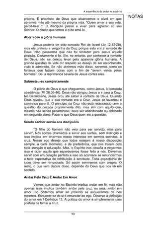 A experiência do andar no espírito


próprio. É propósito de Deus que alcancemos o nível em que
                                                                             NOTAS
abramos mão até mesmo da própria vida. "Quem amar a sua vida,
perdê-la-á...". O discípulo passa a viver para agradar ao seu
Senhor. O direito que temos é o de amá-lo.

Aborreceu a glória humana

       Jesus poderia ter sido coroado Rei de Israel (Jo 12:12-28),
mas ele preferiu a vergonha da Cruz porque esta era a vontade de
Deus. Não pensemos que não foi tentador para Jesus aquela
posição. Certamente o foi. Ele, no entanto, por conhecer a vontade
de Deus, não se deixou levar pela aparente glória humana. A
grande questão da vida diz respeito ao desejo de ser reconhecido,
visto e admirado. Se não abrirmos mão disso, seremos como os
fariseus que faziam obras com o fim de "serem vistos pelos
homens". Daí a reprimenda severa de Jesus contra eles.

Submeteu-se completamente

      O plano de Deus é que cheguemos, como Jesus, à completa
obediência (Mt 26:36-46). Deus não obrigou Jesus a ir para a Cruz.
No Getsêmane, Jesus orou até saber a vontade de Deus. Quando
Deus revelou que a sua vontade era a Cruz, Jesus se levantou e
caminhou para lá. O princípio da Cruz não está relacionado com a
questão do pecado propriamente dito, mas sim com aquilo que,
mesmo não sendo pecaminoso, deve ser abandonado ou colocado
em segundo plano. Fazer o que Deus quer: eis a questão.

Sendo senhor serviu aos discípulos

        "O filho do homem não veio para ser servido, mas para
servir”. Nós somos chamados a servir aos santos, sem distinção e
isso implica em levarmos nosso interesse em sermos servidos, à
cruz. Nosso ego deseja que todos estejam à nossa disposição
sempre, a cada momento, e de preferência, que nos tratem com
toda atenção e educação. Mas, o Espírito nos desafia a negarmos
isso e fazer aquilo que esperávamos fosse feito a nós. Devemos
servir com um coração perfeito e isso só acontece se renunciarmos
a toda expectativa de retribuição à servitude. Toda expectativa de
lucro deve ser renunciada. Só assim serviremos com alegria. O
resto, o que vem depois disso, depende do Deus que nos vê em
secreto.

Andar Pela Cruz É Andar Em Amor

      Vemos que andar no Espírito implica andar em fé, mas não
apenas isso, implica também andar pela cruz, ou seja, andar em
amor. Só podemos amar ao próximo se esquecemos de nós
mesmos. Esquecer-se de si é renunciar ao ego. Observe a definição
do amor em I Coríntios 13. A prática do amor é simplesmente uma
postura de tomar a cruz.


                               90
 