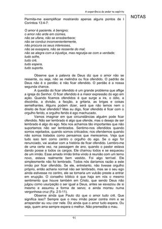 A experiência do andar no espírito


Permita-me exemplificar mostrando apenas alguns pontos de I
                                                                              NOTAS
Coríntios 13:4-7:

O amor é paciente, é benigno;
o amor não arde em ciúmes,
não se ufana, não se ensoberbece;
não se conduz inconvenientemente,
não procura os seus interesses,
não se exaspera, não se ressente do mal;
não se alegra com a injustiça, mas regozija-se com a verdade;
tudo sofre,
tudo crê,
tudo espera,
tudo suporta.

        Observe que a palavra de Deus diz que o amor não se
ressente, ou seja, não se melindra ou fica ofendido. O padrão de
Deus não é o perdão; é não ficar ofendido. O perdão é a nossa
segunda chance.
        A questão do ficar ofendido é um grande problema que aflige
a igreja do Senhor. O ficar ofendido é a maior expressão do ego em
ação. Quando ficamos ofendidos é que surge a ira, o ódio, a
discórdia, a divisão, a facção, a gritaria, as brigas e coisas
semelhantes. Alguns podem dizer, será que não temos nem o
direito de ficar ofendido? Mas eu digo, ficar ofendido é ficar com o
orgulho ferido, e orgulho ferido é ego machucado.
        Vamos imaginar em que circunstâncias alguém pode ficar
ofendido. Não ser lembrado é algo que ofende, mas o desejo de ser
lembrado é algo do ego. Nós nos achamos tão importantes que não
suportamos não ser lembrados. Sentimo-nos ofendidos quando
somos rejeitados, quando somos criticados; nos ofendemos quando
não somos tratados como pensamos que merecemos. Veja que
tudo isso tem como centro o orgulho do ego. Se o ego for
renunciado, vai acabar com a história de ficar ofendido. Lembro-me
de uma certa vez, na passagem de ano, quando o pastor estava
dando posse a todos os cargos. Ele chamou todos e se esqueceu
de um irmão. Esse amado irmão tinha vindo à reunião com um terno
novo, estava realmente bem vestido. Foi algo terrível. Ele
simplesmente não foi lembrado. Todos nós daríamos razão a este
irmão por ficar ofendido. Se ele, entretanto, não tivesse orgulho
próprio, então acharia normal não ser lembrado, mas se o seu ego
ainda estivesse no centro, ele se tornaria um vulcão preste a entrar
em erupção. O conselho bíblico é que haja em nós o mesmo
sentimento que houve também em Cristo, que sendo Deus não
julgou como usurpação o ser igual a Deus, antes se esvaziou de si
mesmo e assumiu a forma de servo; e ainda morreu numa
vergonhosa cruz (Fp. 2:5-11).
        Observe ainda que Paulo diz que o amor tudo crê. Que
significa isso? Sempre que o meu irmão pecar contra mim e se
arrepender eu vou crer nele. Diz ainda que o amor tudo espera. Ou
seja, quem ama sempre espera o melhor. Não premedita o mau.


                                91
 